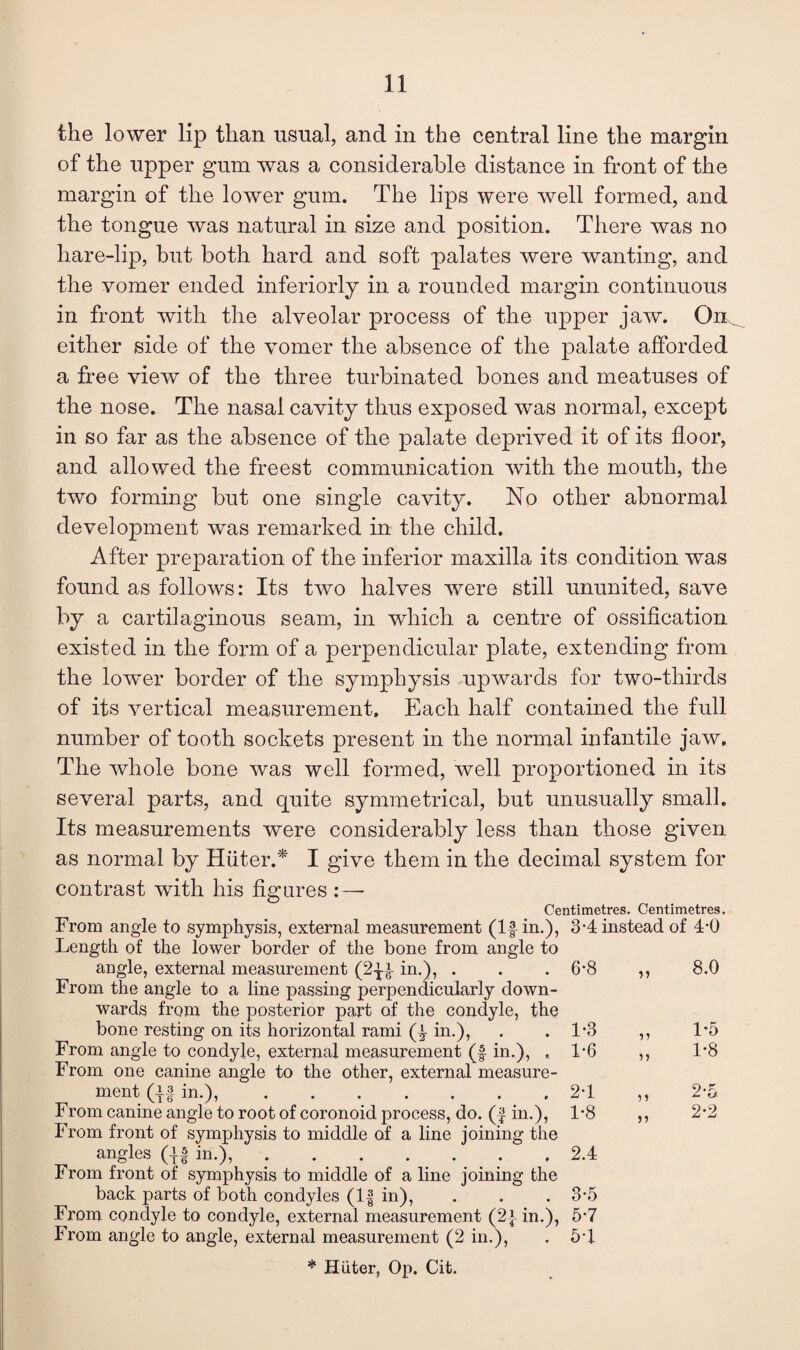 the lower lip than usual, and in the central line the margin of the upper gum was a considerable distance in front of the margin of the lower gum. The lips were well formed, and the tongue was natural in size and position. There was no hare-lip, but both hard and soft palates were wanting, and the vomer ended interiorly in a rounded margin continuous in front with the alveolar process of the upper jaw. either side of the vomer the absence of the palate afforded a free view of the three turbinated bones and meatuses of the nose. The nasal cavity thus exposed was normal, except in so far as the absence of the palate deprived it of its floor, and allowed the freest communication with the mouth, the two forming but one single cavity. No other abnormal development was remarked in the child. After preparation of the inferior maxilla its condition was found as follows: Its two halves were still ununited, save by a cartilaginous seam, in which a centre of ossification existed in the form of a perpendicular plate, extending from the low^er border of the symphysis upwards for two-thirds of its vertical measurement. Each half contained the full number of tooth sockets present in the normal infantile jaw. The whole bone was well formed, well proportioned in its several parts, and quite symmetrical, but unusually small. Its measurements were considerably less than those given as normal by Huter.'^ I give them in the decimal system for contrast with his fig ares Centimetres. Centimetres. From angle to symphysis, external measurement (If in.), 3-4 instead of 4-0 Length of the lower border of the bone from angle to angle, external measurement (2-^f in.), . . . 6-8 ,, 8.0 From the angle to a line passing perpendicularly down¬ wards from the posterior part of the condyle, the bone resting on its horizontal rami (f in.), . .1*3 ,, 15 From angle to condyle, external measurement (f in.), , 1*6 ,, 1*8 From one canine angle to the other, external measure¬ ment (if in.),.2-1 ,, 2*5 From canine angle to root of coronoid process, do. (| in.), 1*8 ,, 2*2 From front of symphysis to middle of a line joining the angles (if in.),.2.4 From front of symphysis to middle of a line joining the back parts of both condyles (1| in), . . . 3*5 From condyle to condyle, external measurement (2i in.), 6*7 From angle to angle, external measurement (2 in.), . 5*1. * Hiiter, Op. Cit.