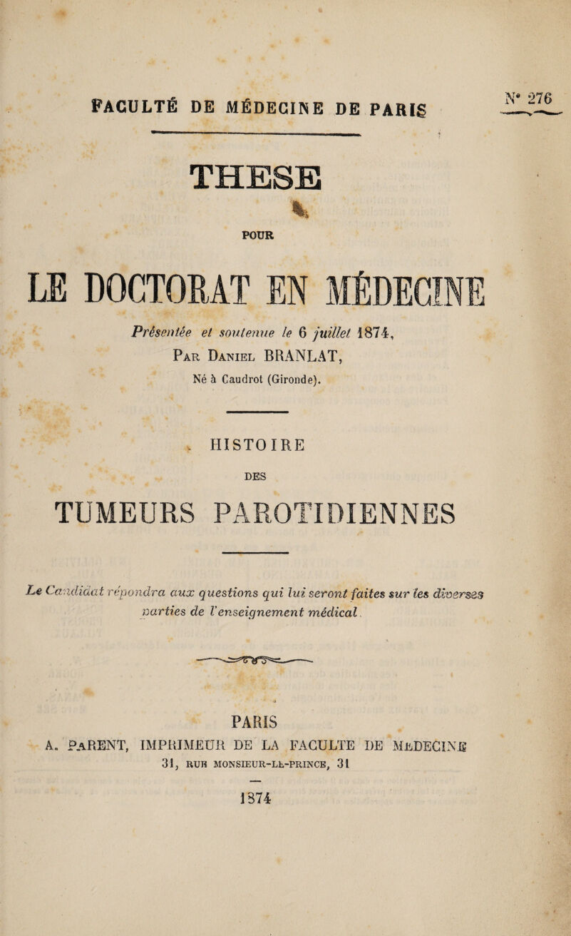 FACULTÉ DE MÉDECINE DE PARIg THESE POUR LE DOCTORAT EN MÉDECINE Présentée et son ternie le 6 juillet 3874, Par Daniel BRANLAT, Né à Caudrot (Gironde). . HISTOIRE LES TUMEURS PAROTIDIENNES Le Candidat répondra aux questions qui lui nanties de Venseignement seront faites sur les diverses médical PARIS a. parent, imprimeur de la faculté de médecine 31 j RUK MONSIEUR-Lb-PRINCE, 31 IS74