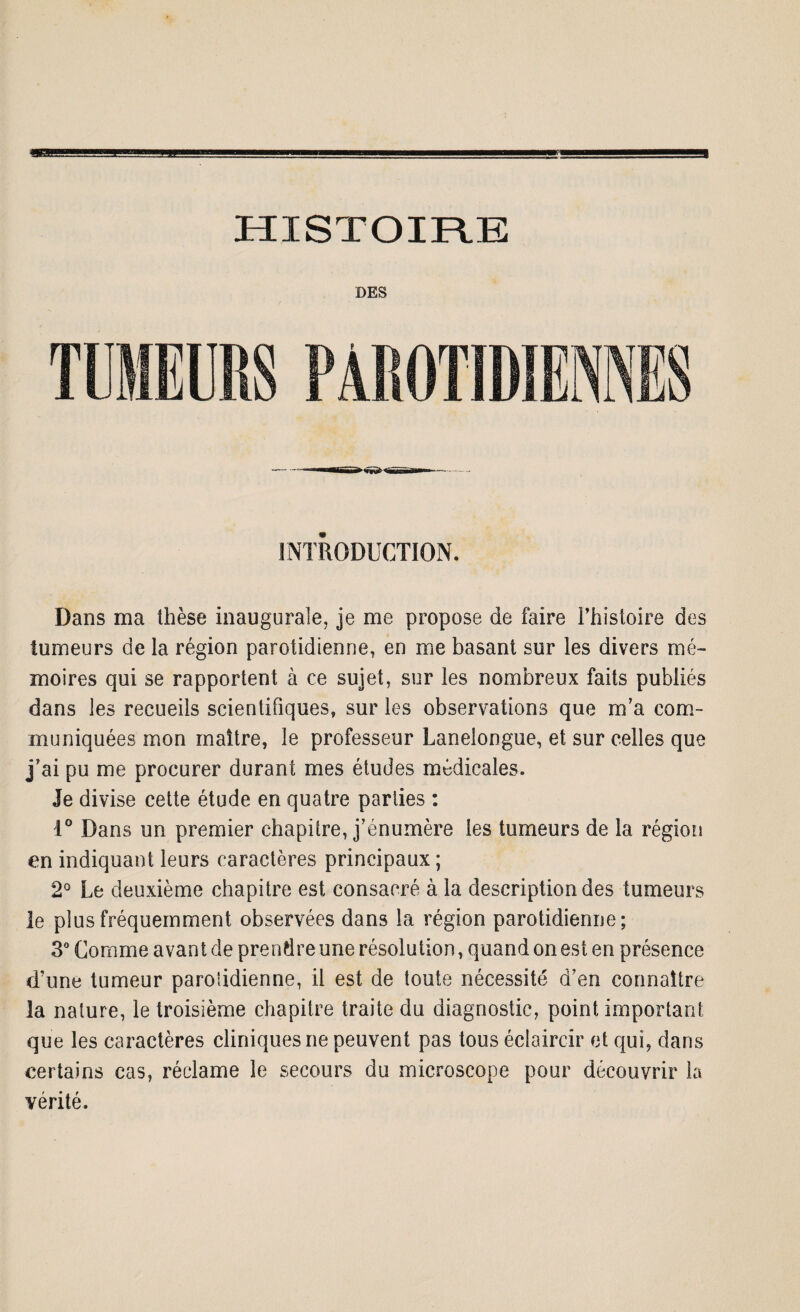 HISTOIR.E INTRODUCTION. Dans ma thèse inaugurale, je me propose de faire l’histoire des tumeurs de la région parotidienne, en me basant sur les divers mé¬ moires qui se rapportent à ce sujet, sur les nombreux faits publiés dans les recueils scientifiques, sur les observations que m’a com¬ muniquées mon maître, le professeur Lanelongue, et sur celles que j’ai pu me procurer durant mes études médicales. Je divise cette étude en quatre parties : 1° Dans un premier chapitre, j’énumère les tumeurs de la région en indiquant leurs caractères principaux ; 2° Le deuxième chapitre est consacré à la description des tumeurs le plus fréquemment observées dans la région parotidienne; 3° Comme avant de prendre une résolution, quand on est en présence d’une tumeur paroiidienne, il est de toute nécessité d’en connaître la nature, le troisième chapitre traite du diagnostic, point important que les caractères cliniques ne peuvent pas tous éclaircir et qui, dans certains cas, réclame le secours du microscope pour découvrir la vérité.