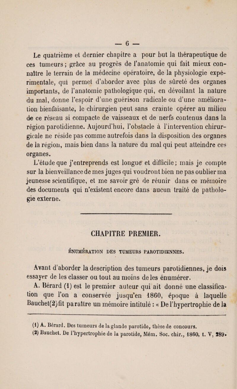 Le quatrième et dernier chapitre a pour but la thérapeutique de ces tumeurs ; grâce au progrès de f anatomie qui fait mieux con¬ naître le terrain de la médecine opératoire, de la physiologie expé¬ rimentale, qui permet d’aborder avec plus de sûreté des organes importants, de l’anatomie pathologique qui, en dévoilant la nature du mal, donne l’espoir d’une guérison radicale ou d’une améliora¬ tion bienfaisante, le chirurgien peut sans crainte opérer au milieu de ce réseau si compacte de vaisseaux et de nerfs contenus dans la région parotidienne. Aujourd’hui, l’obstacle à l’intervention chirur¬ gicale ne réside pas comme autrefois dans la disposition des organes de la région, mais bien dans la nature du mal qui peut atteindre ces organes. L’étude que j’entreprends est longue et difficile; mais je compte sur la bienveillance de mes juges qui voudront bien ne pas oublier ma jeunesse scientifique, et me savoir gré de réunir dans ce mémoire des documents qui n’existent encore dans aucun traité de patholo¬ gie externe. CHAPITRE PREMIER. ÉNUMÉRATION DES TUMEURS PAROTIDIENNES. Avant d’aborder la description des tumeurs parotidiennes, je dois essayer de les classer ou tout au moins de les énumérer. A. Bérard (1) est le premier auteur qui ait donné une classifica¬ tion que l’on a conservée jusqu’en 1860, époque à laquelle Bauchet(2)fit paraître un mémoire intitulé : « De l’hypertrophie de la (1) A. Bérard. Des tumeurs de la glande parotide, thèse de concours. (2) Bauchet. De l’hypertrophie de la parotide, Mém. Soc. chir., 1860, t. Y, 289.