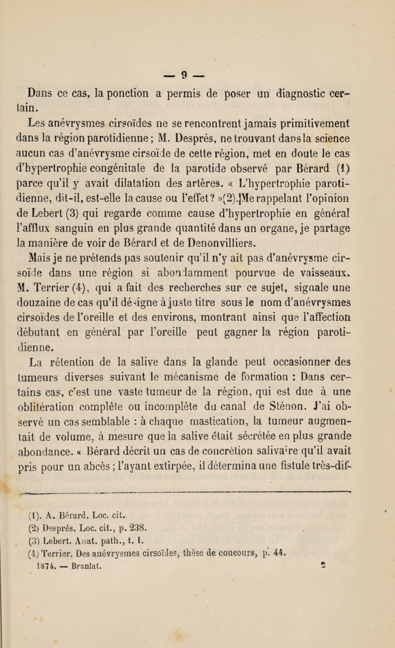 Dans ce cas, la ponction a permis de poser un diagnostic cer¬ tain. Les anévrysmes cirsoïdes ne se rencontrent jamais primitivement dans la région parotidienne ; M. Després, ne trouvant dans la science aucun cas d’anévrysme cirsoïde de cette région, met en doute le cas d’hypertrophie congénitale de la parotide observé par Bérard (1) parce qu’il y avait dilatation des artères. « L’hypertrophie paroti¬ dienne, dit-il, est-elle la cause ou l’effet? »(2).JMe rappelant l’opinion de Lebert (3) qui regarde comme cause d’hypertrophie en général l’afflux sanguin en plus grande quantité dans un organe, je partage la manière de voir de Bérard et de Denonvilliers. Mais je ne prétends pas soutenir qu’il n’y ait pas d’anévrysme cir¬ soïde dans une région si abondamment pourvue de vaisseaux. M. T errier (4), qui a fait des recherches sur ce sujet, signale une douzaine de cas qu’il désigne à juste titre sous le nom d’anévrysmes cirsoïdes de l’oreille et des environs, montrant ainsi que l’affection débutant en général par l’oreille peut gagner la région paroti¬ dienne. La rétention de la salive dans la glande peut occasionner des tumeurs diverses suivant le mécanisme de formation : Dans cer¬ tains cas, c’est une vaste tumeur de la région, qui est due à une oblitération complète ou incomplète du canal de Sténon. J’ai ob¬ servé un cas semblable : à chaque mastication, la tumeur augmen¬ tait de volume, à mesure queia salive était sécrétée en plus grande abondance. « Bérard décrit un cas de concrétion salivaire qu’il avait pris pour un abcès; l’ayant extirpée, il détermina une fistule très-dif- (!). A. Bérard. Loc. cit. (2) Després. Loc. cit., p. 238. (3) Lebert. Anat. path., t. I. (4) Terrier. Des anévrysmes cirsoïdes, thèse de concours, p. 44. Î874. — Branlat.