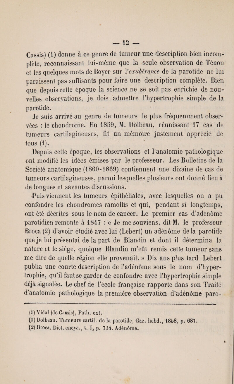 Cassis) (1) donne à ce genre de tumeur une description bien incom¬ plète, reconnaissant lui-même que la seule observation de Ténon et les quelques mots de Boyer sur Y exubérance de la parotide ne lui paraissent pas suffisants pour faire une description complète. Bien que depuis cette époque la science ne se soit pas enrichie de nou¬ velles observations, je dois admettre l’hypertrophie simple de la parotide. Je suis arrivé au genre de tumeurs le plus fréquemment obser¬ vées : le chondrome. En 1859, M. Dolbeau, réunissant 17 cas de tumeurs cartilagineuses, fit un mémoire justement apprécié de tous (1). Depuis cette époque, les observations et F anatomie pathologique ont modifié les idées émises par le professeur. Les Bulletins de la Société anatomique (1860-1869) contiennent une dizaine de cas de tumeurs cartilagineuses, parmi lesquelles plusieurs ont donné lieu à de longues et savantes discussions. Puis viennent les tumeurs épithéliales, avec lesquelles on a pu confondre les chondromes ramollis et qui, pendant si longtemps, ont été décrites sous le nom de cancer. Le premier cas d’adénome parotidien remonte à 1847 : « Je me souviens, dit SL le professeur Broca (2) d’avoir étudié avec lui (Lebert) un adénome delà parotide que je lui présentai de la part de Blandin et dont il détermina la nature et le siège, quoique Blandin m’eût remis cette tumeur sans me dire de quelle région elle provenait. » Dix ans plus tard Lebert publia une courte description de l’adénome sous le nom d’hyper¬ trophie, qu’il faut se garder de confondre avec l’hypertrophie simple déjà signalée. Le chef de l’école française rapporte dans son Traité d’anatomie pathologique la première observation d’adénôme paro- (1) Vidal (de Cassis), Path. ext. (1) Dolbeau. Tumeurs cartil. de la parotide. Gaz. hebd.ç I8i>8, p. 687. (-) Broca. Dict. encyc., t. \, p. 734. Adénôme.