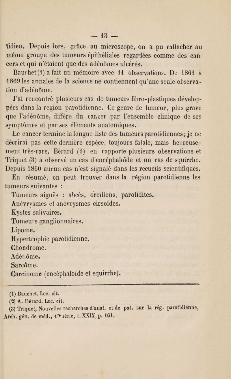 tidien. Depuis lors* grâce au microscope, on a pu rattacher au même groupe des tumeurs épithéliales regardées comme des can¬ cers et qui n’étaient que des adénomes ulcérés. Bauehet (1) a fait un mémoire avec H observations. De 1861 à 1869 les annales de la science ne contiennent qu’une seule observa¬ tion d’adénome. J’ai rencontré plusieurs cas de tumeurs fîbro-plastiques dévelop¬ pées dans la région parotidienne. Ce genre de tumeur, plus grave que l’adénome, diffère du cancer par l’ensemble clinique de ses symptômes et par ses éléments anatomiques. Le cancer termine la longue liste des tumeurs parotidiennes; je ne décrirai pas cette dernière espèce, toujours fatale, mais heureuse¬ ment très-rare. Bérard (2) en rapporte plusieurs observations et Triquet (3) a observé un cas d’encéphaloïde et un cas de squirrhe. Depuis 1860 aucun cas n’est signalé dans les recueils scientifiques. En résumé, on peut trouver dans la région parotidienne les tumeurs suivantes : Tu meurs aiguës : abcès, oreillons, parotidites. Anévrysmes et anévrysmes cirsoïdes. Kystes salivaires. Tumeurs ganglionnaires. Lipome. Hypertrophie parotidienne. Chondrome. Adénome. Sarcome. Carcinome (encéphaloïde et squirrhe). (1) Bauehet. Loc. cit. (2) A. Bérard. Loc. cit. (3) Triquet, Nouvelles recherches d’anat. et de pat. sur la rég. parotidienne, Àrcli. gén. de méd., ir# série, t.XXIX, p. 16t.