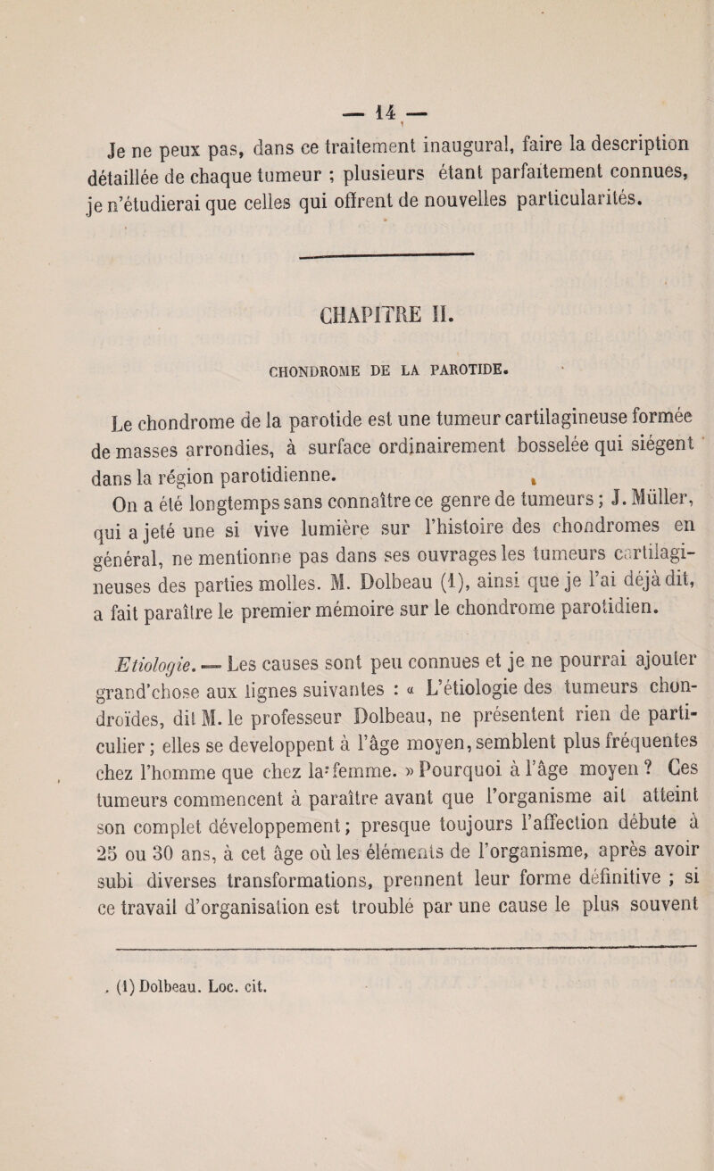 ? Je ne peux pas, dans ce traitement inaugural, faire la description détaillée de chaque tumeur ; plusieurs étant parfaitement connues, je n’étudierai que celles qui offrent de nouvelles particularités. CHAPITRE II. CHONDROME DE LA PAROTIDE. Le chondrome de la parotide est une tumeur cartilagineuse formée de masses arrondies, à surface ordinairement bosselée qui siègent dans la région parotidienne. » On a été longtemps sans connaître ce genre de tumeurs ; J. Millier, qui a jeté une si vive lumière sur l’histoire des chondromes en générai, ne mentionne pas dans ses ouvrages les tumeurs cartilagi¬ neuses des parties molles. M. Dolbeau (1), ainsi que je Fai déjà dit, a fait paraître le premier mémoire sur le chondrome parotidien. Etiologie. — Les causes sont peu connues et je ne pourrai ajouter grand’ehose aux lignes suivantes i « L’étiologie des tumeurs chon¬ droïdes, dit M. le professeur Dolbeau, ne présentent rien de parti¬ culier ; elles se développent à F âge moyen, semblent plus fréquentes chez l’homme que chez la;femme. » Pourquoi à Fâge moyen ? Ces tumeurs commencent à paraître avant que l’organisme ait atteint son complet développement; presque toujours l’affection débute a 25 ou 30 ans, à cet âge où les éléments de 1 organisme, après avoir subi diverses transformations, prennent leur forme definitive ; si ce travail d’organisation est troublé par une cause le plus souvent , (1) Dolbeau. Loc. cit.