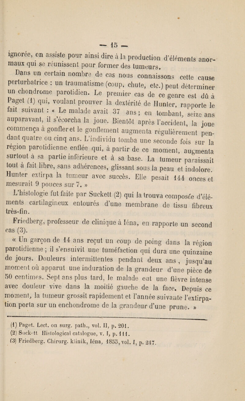 ignorée, on assiste pour ainsi dire à la production d’éléments anor¬ maux qui se réunissent pour former des tumeurs. Dans un certain nombre de cas nous connaissons cette cause perturbatrice : un traumatisme (coup, chute, etc.) peut déterminer un chondrome parotidien. Le premier cas de ce genre est dû à faget (1) qui, voulant prouver la dextérité de Hunier, rapporte le fait suivant : « Le malade avait 37 ans ; en tombant, seize ans auparavant, il s’écorcha la joue. Bientôt après l’accident, la joue commença à gonfler et le gonflement augmenta régulièrement pen¬ dant quaire ou cinq ans. L’individu tomba une seconde fois «ur la région parotidienne enflée qui, à partir de ce moment, augmenta surtout a sa partie inférieure et à sa base. La tumeur paraissait tout à fait libre, sans adhérences, glissant sous la peau et indolore. Hunter extirpa la tumeur avec succès. Elle pesait 144 onces et mesurait 9 pouces sur 7. ». . L’histologie fut faite par Suckett (2) qui la trouva composée d’élé¬ ments cartilagineux entourés d’une membrane de tissu fibreux très-fin. ' Friedberg, professeur de clinique à léna, en rapporte un second cas (3). « Un garçon de 14 ans reçut un coup de poing dans la région parotidienne ; il s’ensuivit une tuméfaction qui dura une quinzaine de jours. Douleurs intermittentes pendant deux ans , jusqu’au moment où apparut une induration de la grandeur d’une pièce de 50 centimes. Sept ans plus tard, le malade eut une fièvre intense avec douleur vive dans la moitié gauche de la face. Depuis ce moment, la tumeur grossit rapidement et l’année suivante l’extirpa¬ tion porta sur un enchondrome de la grandeur d’une prune. » (1) Paget. Lect. on surg. path., vol. 13, p. 201. (2) Stick-tt Hisiological catalogue, v. I, p. 111. (3) Friedberg. Chirurg. klinik, léna, 1855, vol. I, p. 247.