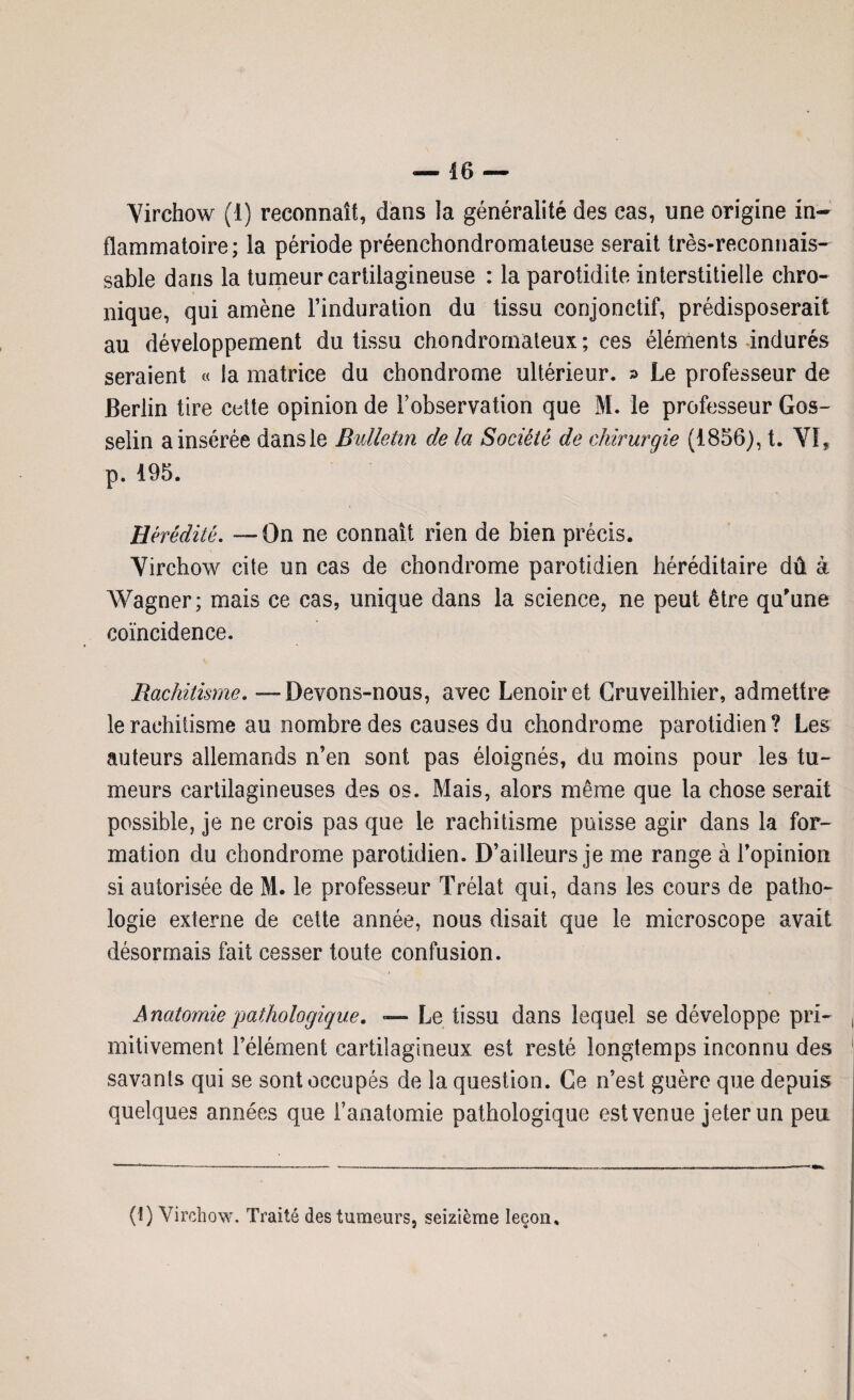 Virchow (1) reconnaît, dans la généralité des cas, une origine in¬ flammatoire; la période préenchondromateuse serait très-reconnais¬ sable dans la tumeur cartilagineuse : la parotidite interstitielle chro¬ nique, qui amène l’induration du tissu conjonctif, prédisposerait au développement du tissu chondromateux; ces éléments indurés seraient « la matrice du chondrome ultérieur. » Le professeur de Berlin tire cette opinion de l’observation que M. le professeur Gos¬ selin a insérée dans le Bulletin de la Société de chirurgie (1856), t. VI, p. 195. Hérédité. —On ne connaît rien de bien précis. Virchow cite un cas de chondrome parotidien héréditaire dû à Wagner; mais ce cas, unique dans la science, ne peut être qu'une coïncidence. Rachitisme. - Devons-nous, avec Lenoiret Cruveilhier, admettre le rachitisme au nombre des causes du chondrome parotidien? Les auteurs allemands n’en sont pas éloignés, du moins pour les tu¬ meurs cartilagineuses des os. Mais, alors même que la chose serait possible, je ne crois pas que le rachitisme puisse agir dans la for¬ mation du chondrome parotidien. D’ailleurs je me range à l’opinion si autorisée de M. le professeur Trélat qui, dans les cours de patho¬ logie externe de cette année, nous disait que le microscope avait désormais fait cesser toute confusion. Anatomie pathologique. — Le tissu dans lequel se développe pri¬ mitivement l’élément cartilagineux est resté longtemps inconnu des savants qui se sont occupés de la question. Ce n’est guère que depuis quelques années que l’anatomie pathologique est venue jeter un peu