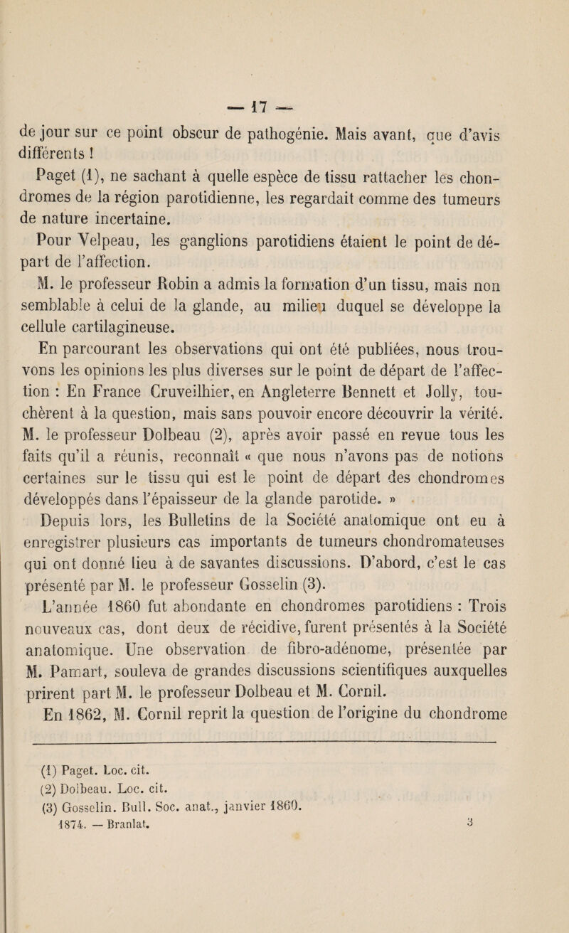 de jour sur ce point obscur de pathogénie. Mais ayant, que d’avis différents ! Paget (1), ne sachant à quelle espèce de tissu rattacher les chon¬ dromes de la région parotidienne, les regardait comme des tumeurs de nature incertaine. Pour Velpeau, les ganglions parotidiens étaient le point de dé¬ part de l’affection. M. le professeur Robin a admis la formation d’un tissu, mais non semblable à celui de la glande, au milieu duquel se développe la cellule cartilagineuse. En parcourant les observations qui ont été publiées, nous trou¬ vons les opinions les plus diverses sur le point de départ de l’affec¬ tion : En France Gruveilhier, en Angleterre Bennett et Jolly, tou¬ chèrent à la question, mais sans pouvoir encore découvrir la vérité. M. le professeur Dolbeau (2), après avoir passé en revue tous les faits qu’il a réunis, reconnaît « que nous n’avons pas de notions certaines sur le tissu qui est le point de départ des chondromes développés dans répaisseur de la glande parotide. » Depuis lors, les Bulletins de la Société anatomique ont eu à enregistrer plusieurs cas importants de tumeurs chondromateuses qui ont donné lieu à de savantes discussions. D’abord, c’est le cas présenté par M. le professeur Gosselin (3). L’année 1860 fut abondante en chondromes parotidiens : Trois nouveaux cas, dont deux de récidive, furent présentés à la Société anatomique. Une observation de fibro-adénome, présentée par M. Pamart, souleva de grandes discussions scientifiques auxquelles prirent part M. le professeur Dolbeau et M. Cornil. En 1862, M. Cornil reprit la question de l’origine du chondrome (1) Paget. Loc. cit. (2) Dolbeau. Loc. cit. (3) Gosselin. Bull. Soc. anat,, janvier 1860. 1874. — Branlai.