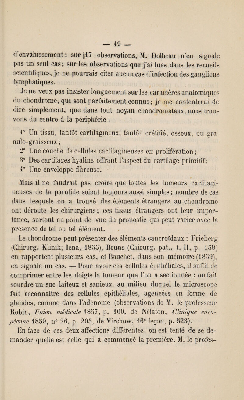 d’envahissement: sur [17 observations, M. Dolbeau n’en signale pas un seul cas; sur les observations que j’ai lues dans les recueils scientifiques, je ne pourrais citer aucun cas d’infection des ganglions lymphatiques. Je ne veux pas insister longuement sur les caractères anatomiques du chondrome, qui sont parfaitement connus; je me contenterai de dire simplement, que dans tout noyau chondromateux, nous trou¬ vons du centre à la périphérie : 1° Un tissu, tantôt cartilagineux, tantôt crétifié, osseux, ou gra- nulo-graisseux ; 2° Une couche de cellules cartilagineuses en prolifération; 3° Des cartilages hyalins offrant l’aspect du cartilage primitif; 4° Une enveloppe fibreuse. 4 Mais il ne faudrait pas croire que toutes les tumeurs cartilagi¬ neuses de la parotide soient toujours aussi simples; nombre de cas dans lesquels on a trouvé des éléments étrangers au chondrome ont dérouté les chirurgiens; ces tissus étrangers ont leur impor¬ tance, surtout au point de vue du pronostic qui peut varier avec la présence de tel ou tel élément. Le chondrome peut présenter des éléments cancroïdaux : Frieberg (Chirurg. Klinik; léna, 1855), Bruns (Chirurg. pat., t. Il, p. 159) en rapportent plusieurs cas, et Bauehet, dans son mémoire (1859), en signale un cas. —Pour avoir ces cellules épithéliales, il suffit de comprimer entre les doigts la tumeur que Ton a sectionnée : on fait sourdre un suc laiteux et sanieux, au milieu duquel le microscope fait reconnaître des cellules épithéliales, agencées en forme de glandes, comme dans l’adénome (observations de M. le professeur Robin, Union médicale 1857, p. 100, de Nèlaton, Clinique euro¬ péenne 1859, n° 26, p. 205, de Virchow, 16e leçon, p. 523). En face de ces deux affections différentes, on est tenté de se de¬ mander quelle est celle qui a commencé la première. M. le profes-