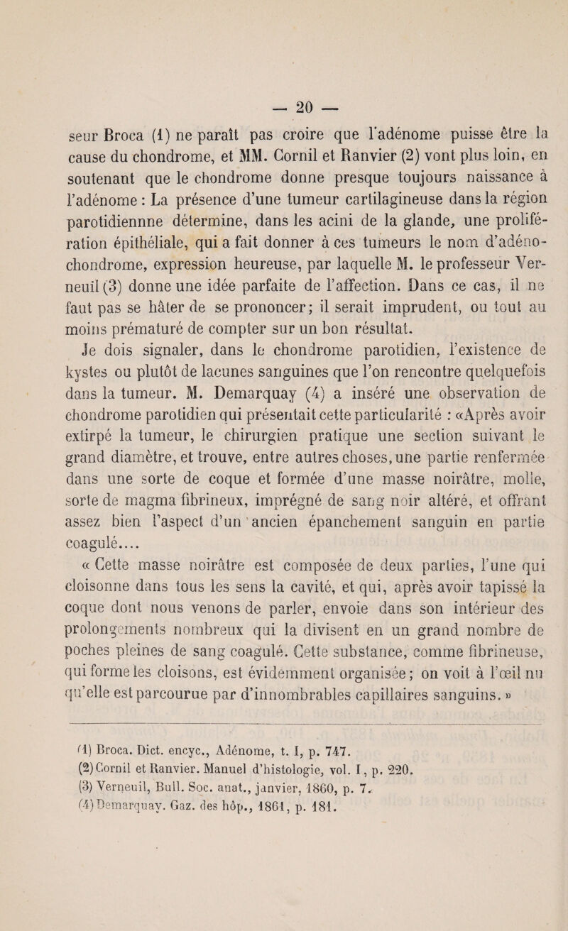 seur Broca (1) ne parait pas croire que l'adénome puisse être la cause du chondrome, et MM. Cornil et Ranvier (2) vont plus loin, en soutenant que le chondrome donne presque toujours naissance à l’adénome : La présence d’une tumeur cartilagineuse dans la région parotidiennne détermine, dans les acini de la glande, une prolifé¬ ration épithéliale, qui a fait donner à ces tumeurs le nom d’adéno- chondrome, expression heureuse, par laquelle M. le professeur Ver- neuil(3) donne une idée parfaite de l’affection. Dans ce cas, il ne faut pas se hâter de se prononcer; il serait imprudent, ou tout au moins prématuré de compter sur un bon résultat. Je dois signaler, dans le chondrome parotidien, l’existence de kystes ou plutôt de lacunes sanguines que l’on rencontre quelquefois dans la tumeur. M. Demarquay (4) a inséré une observation de chondrome parotidien qui présentait cette particularité : «Après avoir extirpé la tumeur, le chirurgien pratique une section suivant le grand diamètre, et trouve, entre autres choses, une partie renfermée dans une sorte de coque et formée d’une masse noirâtre, molle, sorte de magma fibrineux, imprégné de sang noir altéré, et offrant assez bien l’aspect d’un'ancien épanchement sanguin en partie coagulé.... « Cette masse noirâtre est composée de deux parties, Tune qui cloisonne dans tous les sens la cavité, et qui, après avoir tapissé la coque dont nous venons de parler, envoie dans son intérieur des prolongements nombreux qui la divisent en un grand nombre de poches pleines de sang coagulé. Cette substance, comme fibrineuse, qui forme les cloisons, est évidemment organisée; on voit à l’œil nu qu’elle est parcourue par d’innombrables capillaires sanguins. » d) Broca. Dict. encyc., Adénome, t. I, p. 747. (2) Cornil et Ranvier. Manuel d’histologie, vol. I, p. 220. (3) Verneuil, Bull. Soc. anat., janvier, 1860, p. 7.< (4) Demarquay. Gaz. des hôp., 1861, p. 181.