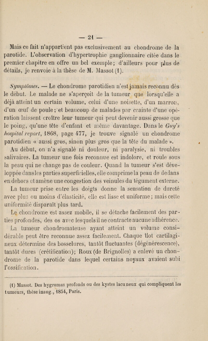 Mais ce fait n’appartient pas exclusivement au chondrome de la parotide. L’observation d’hypertrophie ganglionnaire citée dans le premier chapitre en offre un bel exemple; d’ailleurs pour plus de détails, je renvoie à la thèse de M. Massot (1). Symptômes. — Le chondrome parotidien n’est jamais reconnu dès le début. Le malade ne s’aperçoit de la tumeur que lorsqu’elle a déjà atteint un certain volume, celui d’une noisette, d’un marron, d’un œuf de poule;'et beaucoup de malades par crainte d’une opé¬ ration laissent croître leur tumeur qui peut devenir aussi grosse que le poing, qu’une tête d’enfant et même davantage. Dans le Guÿs hospital report. 1868, page 477, je trouve signalé un chondrome parotidien « aussi gros, sinon plus gros que la tête du malade ». Au début, on n’a signalé ni douleur, ni paralysie, ni troubles salivaires. La tumeur une fois reconnue est indolore, et roule sous la peau qui ne change pas de couleur. Quand la tumeur s’est déve¬ loppée dansles parties superficielles, elle comprime la peau de dedans en dehors et amène une congestion des veinules du tégument externe. La tumeur prise entre les doigts donne la sensation de dureté avec plus ou moins d’élasticité, elle est lisse et uniforme; mais cette uniformité disparaît plus tard. Le chondrome est assez mobile, il se détache facilement des par¬ ties profondes, des os avec lesquels il ne contracte aucune adhérence. La tumeur chondromateuse ayant atteint un volume consi¬ dérable peut être reconnue assez facilement. Chaque îlot cartilagi¬ neux détermine des bosselures, tantôt fluctuantes (dégénérescence), tantôt dures (crétification); Roux (de Brignolles) a enlevé un chon¬ drome de la parotide dans lequel certains noyaux avaient subi l’ossification. (1) Massot. Des hygromas profonds ou des kystes lacuneux qui compliquent les tumeurs, thèse inaug., 1854, Paris.