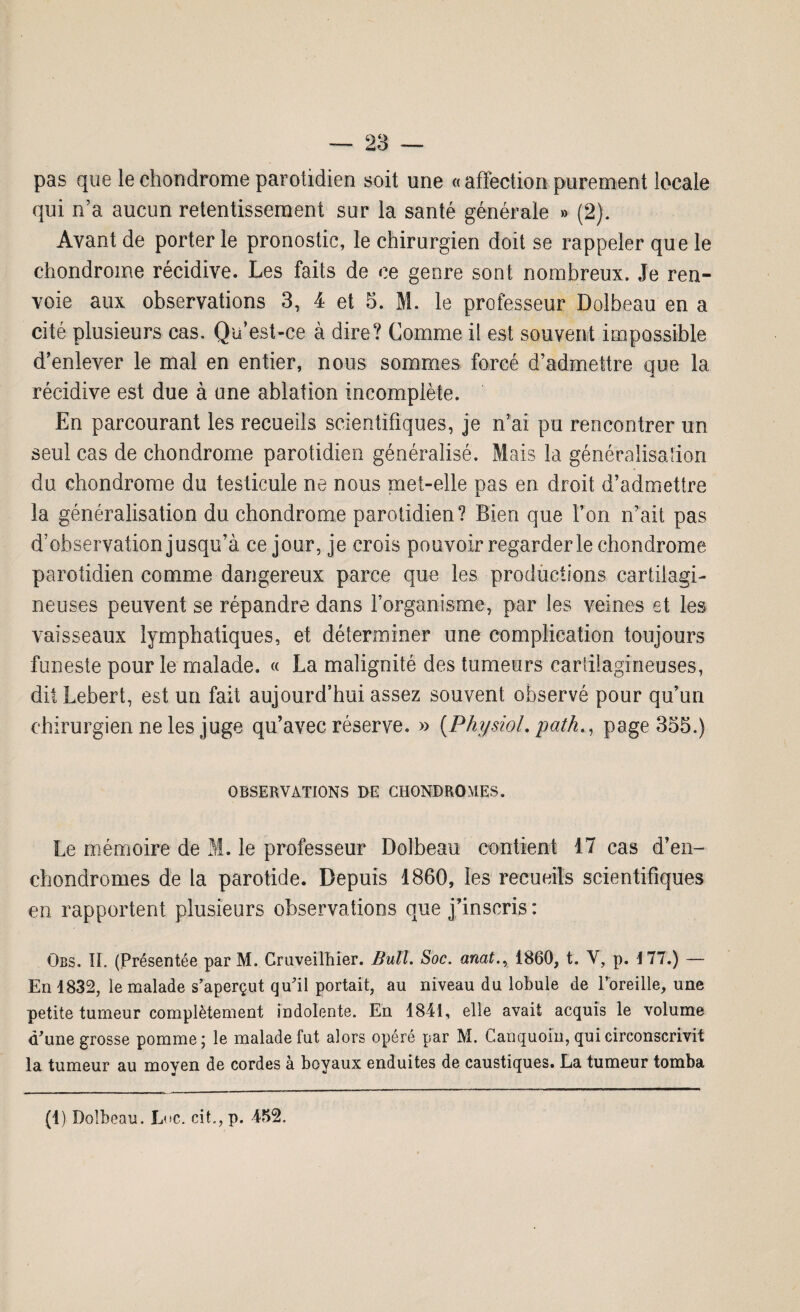 pas que le chondrome parotidien soit une «affection parement locale qui n’a aucun retentissement sur la santé générale » (2). Avant de porter le pronostic, le chirurgien doit se rappeler que le chondrome récidive. Les faits de ce genre sont nombreux. Je ren¬ voie aux observations 3, 4 et 5. M. le professeur Dolbeau en a cité plusieurs cas. Qu’est-ce à dire? Comme il est souvent impossible d’enlever le mal en entier, nous sommes forcé d’admettre que la récidive est due à une ablation incomplète. En parcourant les recueils scientifiques, je n’ai pu rencontrer un seul cas de chondrome parotidien généralisé. Mais la généralisation du chondrome du testicule ne nous met-elle pas en droit d’admettre la généralisation du chondrome parotidien? Bien que l’on n’ait pas d’observation jusqu’à ce jour, je crois pouvoir regarderie chondrome parotidien comme dangereux parce que les productions cartilagi¬ neuses peuvent se répandre dans l’organisme, par les veines et les vaisseaux lymphatiques, et déterminer une complication toujours funeste pour le malade. « La malignité des tumeurs cartilagineuses, diiLebert, est un fait aujourd’hui assez souvent observé pour qu’un chirurgien ne les juge qu’avec réserve. » (Physiol. path., page 355.) OBSERVATIONS DE CHONDROMES. Le mémoire de M. le professeur Dolbeau contient 17 cas d’en- chondromes de la parotide. Depuis 1860, les recueils scientifiques en rapportent plusieurs observations que j’inscris: Gbs. IL (Présentée par M. Gruveilhier. Bull. Soc. anat.y 1860, t. Y, p. 177.) — En 1832, le malade s’aperçut qu'il portait, au niveau du lobule de l’oreille, une petite tumeur complètement indolente. En 1841, elle avait acquis le volume d'une grosse pomme; le malade fut alors opéré par M. Canquoin, qui circonscrivit la tumeur au moyen de cordes à boyaux enduites de caustiques. La tumeur tomba (i) Dolbeau. Luc. cit, p. 452.