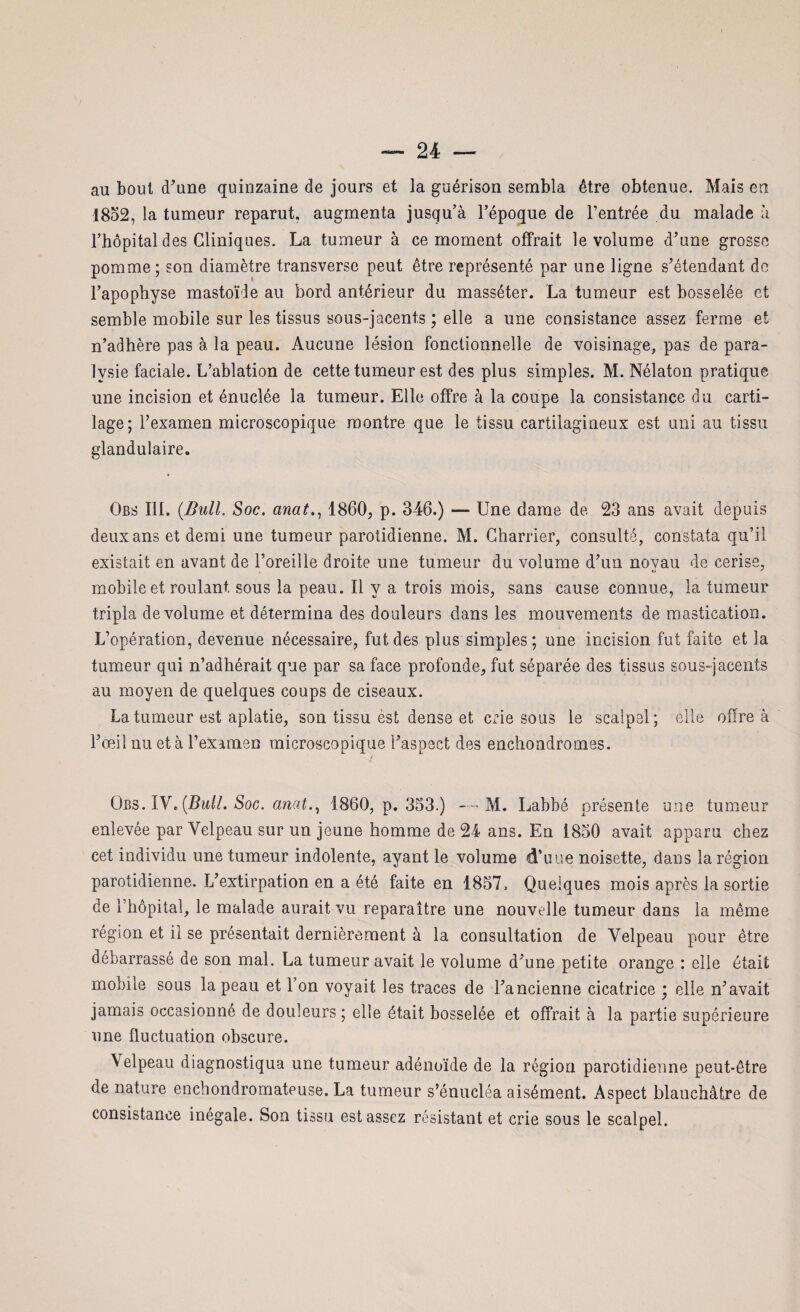 au bout (Tune quinzaine de jours et la guérison sembla être obtenue. Mais en 1852, la tumeur reparut, augmenta jusqu’à l’époque de l’entrée du malade à l’hôpital des Cliniques. La tumeur à ce moment offrait le volume d’une grosse pomme ; son diamètre transverse peut être représenté par une ligne s’étendant de l’apophyse mastoïde au bord antérieur du masséter. La tumeur est bosselée et semble mobile sur les tissus sous-jacents ; elle a une consistance assez ferme et n’adhère pas à la peau. Aucune lésion fonctionnelle de voisinage, pas de para¬ lysie faciale. L’ablation de cette tumeur est des plus simples. M. Nélaton pratique une incision et énuclée la tumeur. Elle offre à la coupe la consistance du carti¬ lage; l’examen microscopique montre que le tissu cartilagineux est uni au tissu glandulaire. Qbs III. (Bull. Soc. anat., 1860, p. 346.) — Une dame de 23 ans avait depuis deux ans et demi une tumeur parotidienne. M. Charrier, consulté, constata qu’il existait en avant de l’oreille droite une tumeur du volume d’un noyau de cerise, mobile et roulant sous la peau. Il y a trois mois, sans cause connue, la tumeur tripla de volume et détermina des douleurs dans les mouvements de mastication. L’opération, devenue nécessaire, fut des plus simples; une incision fut faite et la tumeur qui n’adhérait que par sa face profonde, fut séparée des tissus sous-jacents au moyen de quelques coups de ciseaux. La tumeur est aplatie, son tissu èst dense et crie sous le scalpel; elle offre à l’œil nu et à l’examen microscopique l’aspect des enchondromes. Obs. IV. (Bull. Soc. anat., 1860, p. 353.) M. Labbé présente une tumeur enlevée par Velpeau sur un jeune homme de 24 ans. En 1850 avait apparu chez cet individu une tumeur indolente, ayant le volume d’uue noisette, dans la région parotidienne. L’extirpation en a été faite en 1857» Quelques mois après la sortie de l’hôpital, le malade aurait vu reparaître une nouvelle tumeur dans la même région et il se présentait dernièrement à la consultation de Velpeau pour être débarrassé de son mal. La tumeur avait le volume d’une petite orange : elle était mobile sous la peau et l’on voyait les traces de l’ancienne cicatrice ; elle n’avait jamais occasionné de douleurs ; elle était bosselée et offrait à la partie supérieure une fluctuation obscure. \elpeau diagnostiqua une tumeur adénoïde de la région parotidienne peut-être de nature enebondromateuse. La tumeur s’énucléa aisément. Aspect blanchâtre de consistance inégale. Son tissu est assez résistant et crie sous le scalpel.