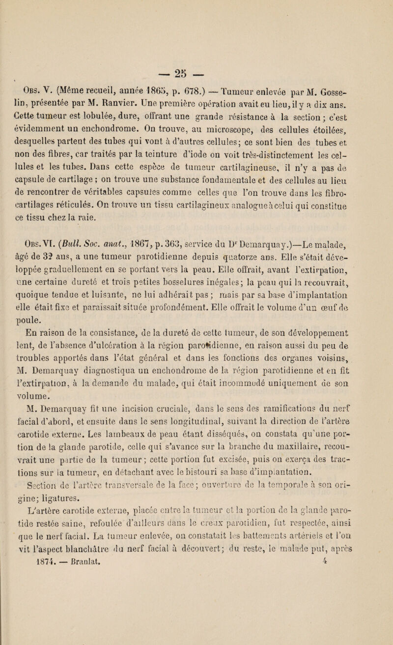 Obs. Y. (Même recueil, année 1865, p. 678.) — Tumeur enlevée parM. Gosse¬ lin, présentée par M. Ranvier. Une première opération avait eu lieu, il y a dix ans. Cette tumeur est lobulée, dure, offrant une grande résistance à la section ; c’est évidemment un enchondrome. On trouve, au microscope, des cellules étoilées, desquelles partent des tubes qui vont à d’autres cellules; ce sont bien des tubes et non des fibres, car traités par la teinture dïode on voit très-distinctement les cel¬ lules et les tubes. Dans cette espèce de tumeur cartilagineuse, il n’y a pas de capsule de cartilage ; on trouve une substance fondamentale et des cellules au lieu de rencontrer de véritables capsules comme celles que l’on trouve dans les fîbro- cartilages réticulés. On trouve un tissu cartilagineux analogue à celui qui constitue ce tissu chez la raie. Obs. VI. (Bull. Soc. anal1867, p. 363, service du Dr Demarquay.)—Le malade, âgé de 3? ans, a nne tumeur parotidienne depuis quatorze ans. Elle s’était déve¬ loppée graduellement en se portant vers la peau. Elle offrait, avant l’extirpation, une certaine dureté et trois petites bosselures inégales; la peau qui la recouvrait, quoique tendue et luisante, ne lui adhérait pas ; mais par sa base d’implantation elle était fixe et paraissait située profondément. Elle offrait le volume d’un œuf de poule. En raison de la consistance, de la dureté de cette tumeur, de son développement lent, de l’absence d’ulcération à la région parotidienne, en raison aussi du peu de troubles apportés dans l'état général et dans les fonctions des organes voisins, M. Demarquay diagnostiqua un enchondrome de la région parotidienne et en fit Fextirpation, à la demande du malade, qui était incommodé uniquement de son volume. M. Demarquay lit une incision cruciale, dans le sens des ramifications du nerf facial d’abord, et ensuite dans le sens longitudinal, suivant la direction de l’artère carotide externe. Les lambeaux de peau étant disséqués, on constata qu’une por¬ tion de la glande parotide, celle qui s’avance sur la branche du maxillaire, recou¬ vrait une partie de la tumeur; cette portion fut excisée, puis on exerça des trac¬ tions sur la tumeur, en détachant avec le bistouri sa base d’implantation. Section de l’artère transversale de la face; ouverture de la temporale à son ori¬ gine; ligatures. L’artère carotide externe, placée entre la tumeur et la portion de la glande paro¬ tide restée saine, refoulée d’ailleurs dans le creux parotidien, fut respectée, ainsi que le nerf facial. La tumeur enlevée, on constatait les battements artériels et l’on vit l’aspect blanchâtre du nerf facial à découvert; du reste, le malade put, après 1871. — Branlat. 4