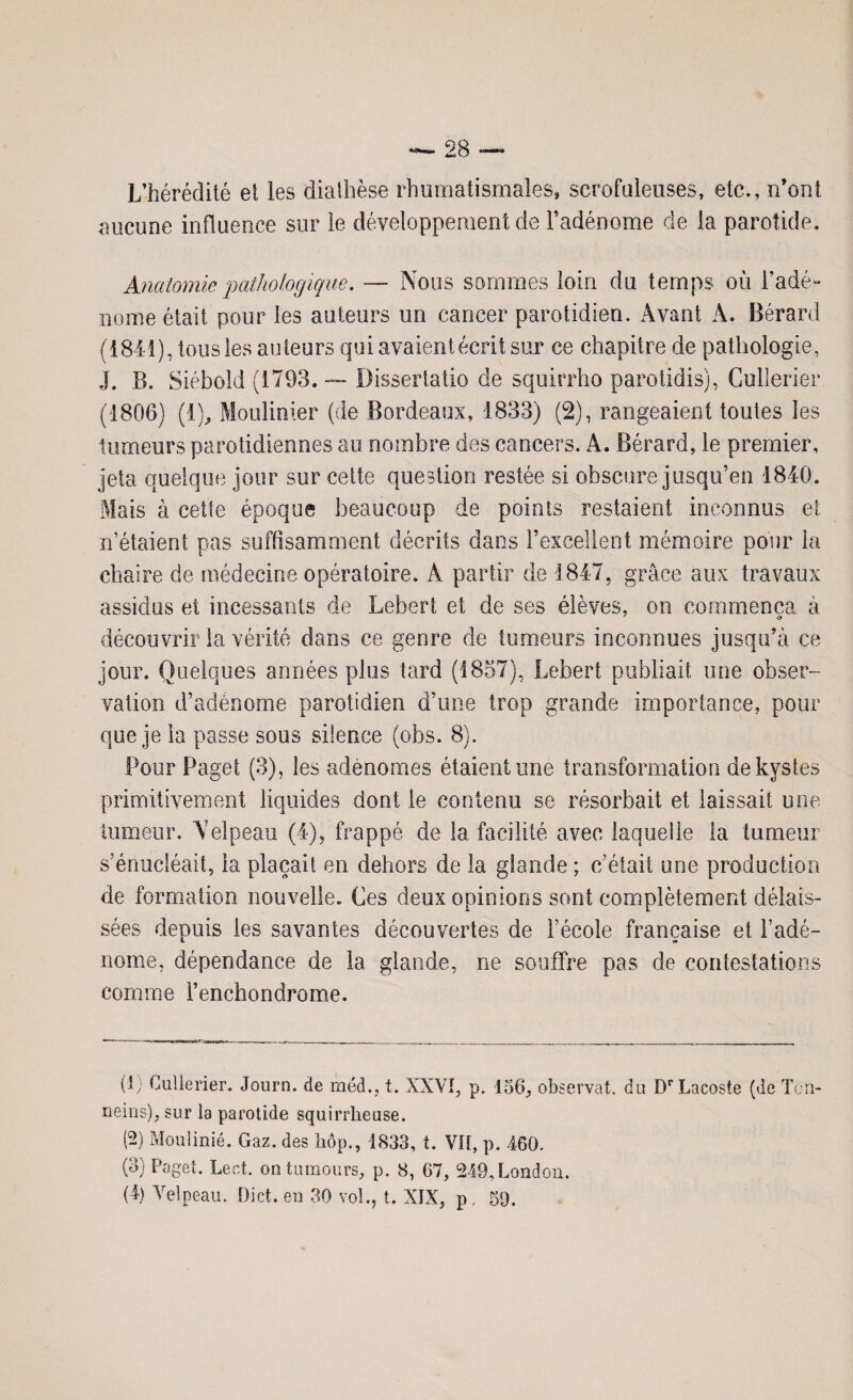 L’hérédité et les diathèse rhumatismales» scrofuleuses, etc., n’ont aucune influence sur le développement de l’adénome de la parotide. Anatomie pathologique. — Nous sommes loin du temps où l’adé¬ nome était pour les auteurs un cancer parotidien. Avant À. Bérard (1841), tousles auteurs qui avaient écrit sur ce chapitre de pathologie, J. B. Siébold (1793. — Dissertatio de squirrho parotidis), Cullerier (1806) (1), Moulinier (de Bordeaux, 1833) (2), rangeaient toutes les tumeurs parotidiennes au nombre des cancers. A. Bérard, le premier, jeta quelque jour sur cette question restée si obscure jusqu’en 1840. Mais à cette époque beaucoup de points restaient inconnus et n’étaient pas suffisamment décrits dans l’excellent mémoire pour la chaire de médecine opératoire. Â partir de 1847, grâce aux travaux assidus et incessants de Lebert et de ses élèves, on commença à découvrir la vérité dans ce genre de tumeurs inconnues jusqu’à ce jour. Quelques années plus tard (1857), Lebert publiait une obser¬ vation d’adénome parotidien d’une trop grande importance, pour que je la passe sous silence (obs. 8). Pour Page! (3), les adénomes étaient une transformation de kystes primitivement liquides dont le contenu se résorbait et laissait une tumeur. Velpeau (4), frappé de la facilité avec laquelle la tumeur s’énucléait, la plaçait en dehors de la glande ; c’était une production de formation nouvelle. Ces deux opinions sont complètement délais¬ sées depuis les savantes découvertes de l’école française et l’adé¬ nome, dépendance de la glande, ne souffre pas de contestations comme l’enchondrome. (1; Cullerier. Journ. de méd., t. XXVI, p. 156, observât, du Dr Lacoste (de Ten- neins), sur la parotide squirrheuse. (2) Moulinié. Gaz. des hôp., 1833, t. VU, p. 460. (3) Paget. Lect. ontumours, p. 8, 67, 249,London. (4) Velpeau. Dict. en 30 vol., t. XIX, p, 59.