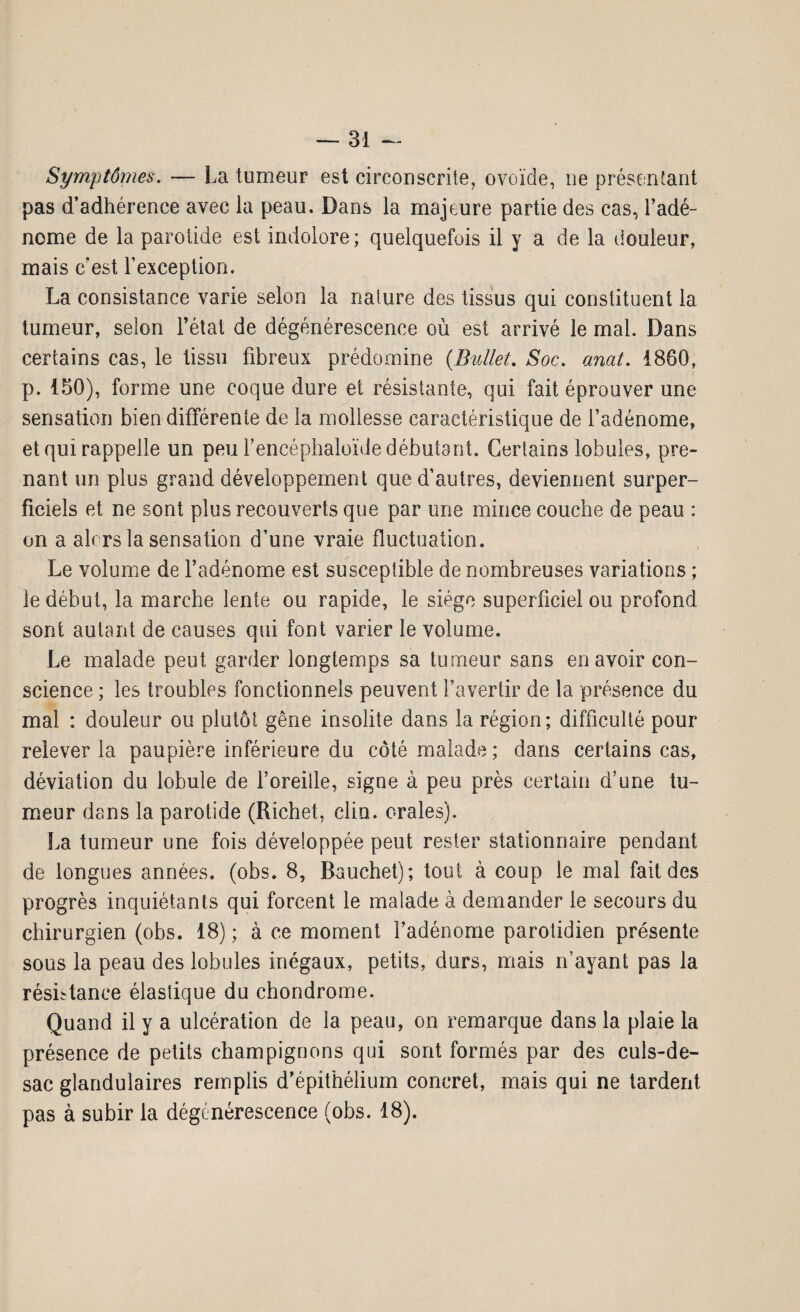 Symptômes. — La tumeur est circonscrite, ovoïde, ne présentant pas d’adhérence avec la peau. Dans la majeure partie des cas, l’adé¬ nome de la parotide est indolore; quelquefois il y a de la douleur, mais c’est l'exception. La consistance varie selon la nature des tissus qui constituent la tumeur, selon l’état de dégénérescence où est arrivé le mal. Dans certains cas, le tissu fibreux prédomine (Bullet. Soc. anat. 1860, p. 150), forme une coque dure et résistante, qui fait éprouver une sensation bien différente de la mollesse caractéristique de l’adénome, et qui rappelle un peu l’encéphaloïde débutant. Certains lobules, pre¬ nant un plus grand développement que d’autres, deviennent super¬ ficiels et ne sont plus recouverts que par une mince couche de peau : on a alors la sensation d’une vraie fluctuation. Le volume de l’adénome est susceptible de nombreuses variations ; le début, la marche lente ou rapide, le siège superficiel ou profond sont autant de causes qui font varier le volume. Le malade peut garder longtemps sa tumeur sans en avoir con¬ science ; les troubles fonctionnels peuvent l’avertir de la présence du mal : douleur ou plutôt gêne insolite dans la région; difficulté pour relever la paupière inférieure du côté malade; dans certains cas, déviation du lobule de l’oreille, signe à peu près certain d’une tu¬ meur dans la parotide (Richet, clin, orales). La tumeur une fois développée peut rester stationnaire pendant de longues années, (obs. 8, Bauchet); tout à coup le mal fait des progrès inquiétants qui forcent le malade à demander le secours du chirurgien (obs. 18) ; à ce moment l’adénome parotidien présente sous la peau des lobules inégaux, petits, durs, mais n’ayant pas la résistance élastique du chondrome. Quand il y a ulcération de la peau, on remarque dans la plaie la présence de petits champignons qui sont formés par des culs-de- sac glandulaires remplis d’épithélium concret, mais qui ne tardent pas à subir la dégénérescence (obs. 18).