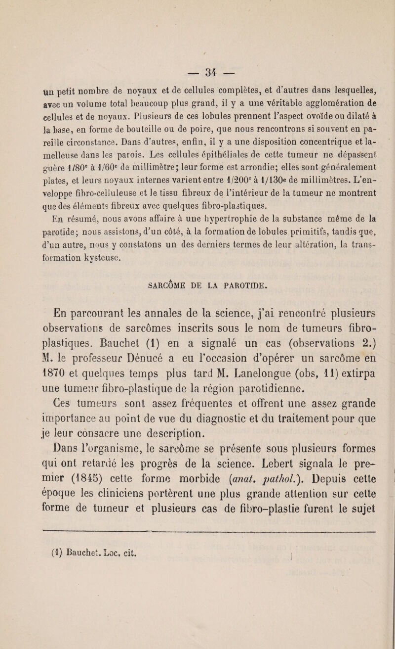 un petit nombre de noyaux et de cellules complètes, et d’autres dans lesquelles, avec un volume total beaucoup plus grand, il y a une véritable agglomération de eellules et de noyaux. Plusieurs de ces lobules prennent Paspect ovoïde ou dilaté à la base, en forme de bouteille ou de poire, que nous rencontrons si souvent en pa¬ reille circonstance. Dans d’autres, enfin, il y a une disposition concentrique etla- melleuse dans les parois. Les cellules épithéliales de cette tumeur ne dépassent guère 1/80® à 1 /60e de millimètre; leur forme est arrondie; elles sont généralement plates, et leurs noyaux internes varient entre 1/200® à 1/130 de millimètres. L’en¬ veloppe fibro-celiuleuse et le tissu fibreux de l’intérieur de la tumeur ne montrent que des éléments fibreux avec quelques fibro-plastiques. En résumé, nous avons affaire à une hypertrophie de la substance même de la parotide; nous assistons, d’un côté, à la formation de lobules primitifs, tandis que, d’un autre, nous y constatons un des derniers termes de leur altération, la trans¬ formation kyste use. SARCOME DE LA PAROTIDE. En parcourant les annales de la science, j’ai rencontré plusieurs observations de sarcomes inscrits sous le nom de tumeurs fibro- plastiques. Bauchet (1) en a signalé un cas (observations 2.) S. le professeur Dénucé a eu roccasion d’opérer un sarcome en 1870 et quelques temps plus tard M. Lanelongue (obs, 11) extirpa une tumeur fibro-plastique de la région parotidienne. Ces tumeurs sont assez fréquentes et offrent une assez grande importance au point de vue du diagnostic et du traitement pour que je leur consacre une description. Dans l’organisme, le sarcome se présente sous plusieurs formes qui ont retardé les progrès de la science. Lebert signala le pre^ mier (1845) cette forme morbide (onat. pathol.). Depuis cette époque les cliniciens portèrent une plus grande attention sur cette forme de tumeur et plusieurs cas de fibro-plastie furent le sujet (1) Bauchet. Loc, cit.