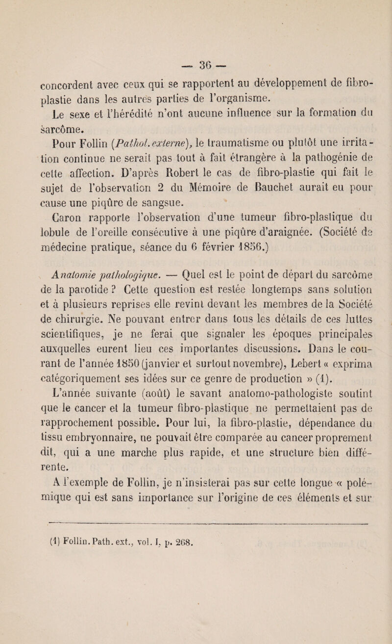 concordent avec ceux qui se rapportent au développement de fibro- plastie dans les autres parties de l’organisme. Le sexe et l’hérédité n’ont an cime influence sur la formation du sarcome. Pour Follin {Pathol.externe), le traumatisme ou plutôt une irrita¬ tion continue ne serait pas tout à fait étrangère à la pathogénie de cette affection. D’après Robert le cas de fibre-plastie qui fait le sujet de l’observation 2 du Mémoire de Bauchet aurait eu pour cause une piqûre de sangsue. Caron rapporte l’observation d’une tumeur fibro-plastique du lobule de l’oreille consécutive à une piqûre d’araignée. (Société de médecine pratique, séance du 6 février 1856.) Anatomie pathologique. — Quel est le point de départ du sarcome de la parotide ? Cette question est restée longtemps sans solution et à plusieurs reprises elle revint devant les membres de la Société de chirurgie. Ne pouvant entrer dans tous les détails de ces luttes scientifiques, je ne ferai que signaler les époques principales auxquelles eurent lieu ces importantes discussions. Dans le cou¬ rant de Tannée 1856 (janvier et surtout novembre), Lebert « exprima catégoriquement ses idées sur ce genre de production » (1). L’année suivante (août) le savant anatomo-pathologiste soutint que le cancer et la tumeur fibro-plastique ne permettaient pas de rapprochement possible. Pour lui, la fibro-plastie, dépendance du tissu embryonnaire, ne pouvait être comparée au cancer proprement dit, qui a une marche plus rapide, et une structure bien diffé¬ rente. Â l’exemple de Follin, je n’insisterai pas sur cette longue « polé¬ mique qui est sans importance sur l’origine de ces éléments et sur (1) Follin. Path. ext., vol. I, p. 268.