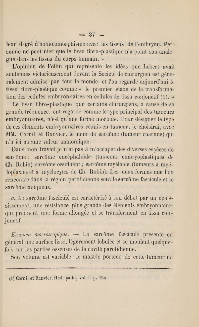 leur degré d’homœomorphisme avec les tissus de l’embryon. Per¬ sonne ne peut nier que le tissu fibro-plastique n’a point son analo¬ gue dans les tissus du corps humain. » L’opinion de Foilin qui représente les idées que Lebert avait soutenues victorieusement devant la Société de chirurgien est géné¬ ralement admise par tout le monde, et Ton regarde aujourd’hui le tissu fibro-plastique comme « le premier stade de la transforma¬ tion des cellules embryonnaires en cellules de tissu conjonctif (1). » Le tissu fibro-plastique que certains chirurgiens, à cause de sa grande fréquence, ont regardé comme le type principal des tumeurs embryonnaires, n’est qu’nne forme morbide» Pour désigner îe type de ces éléments embryonnaires réunis en tumeur, je choisirai, avec MM. Cornil et Runvier, le nom de sarcome (tumeur charnue) qui ma ici aucune valeur anatomique. Dans mon travail je n’ai pas à m’occuper des diverses espèces de sarcome : sarcome encéphaloïde (tumeurs embryoplastiques de Ch. Robin) sarcome ossiflueni ; sarcome myéloïde (tumeurs à myé- loplaxies et à myélocytes de Ch. Robin). Les deux formes que l’on rencontre dans la région parotidienne sont le sarcome fasciculé et le sarcome muqueux. a. Le sarcome fasciculé est caractérisé à son début par un épais¬ sissement, une résistance plus grande des éléments embryonnaires qui prennent une forme allongée et se transforment en tissu con¬ jonctif. Examen macroscopique. — Le sarcome fasciculé présente en général une surface lisse, légèrement lobulée et se moulant quelque¬ fois sur les parties osseuses de la cavité parotidienne. Son volume est variable: le malade porteur de cette tumeur no (î) Cornil et Ranvier. Hist. path., vol. I, p. 124.