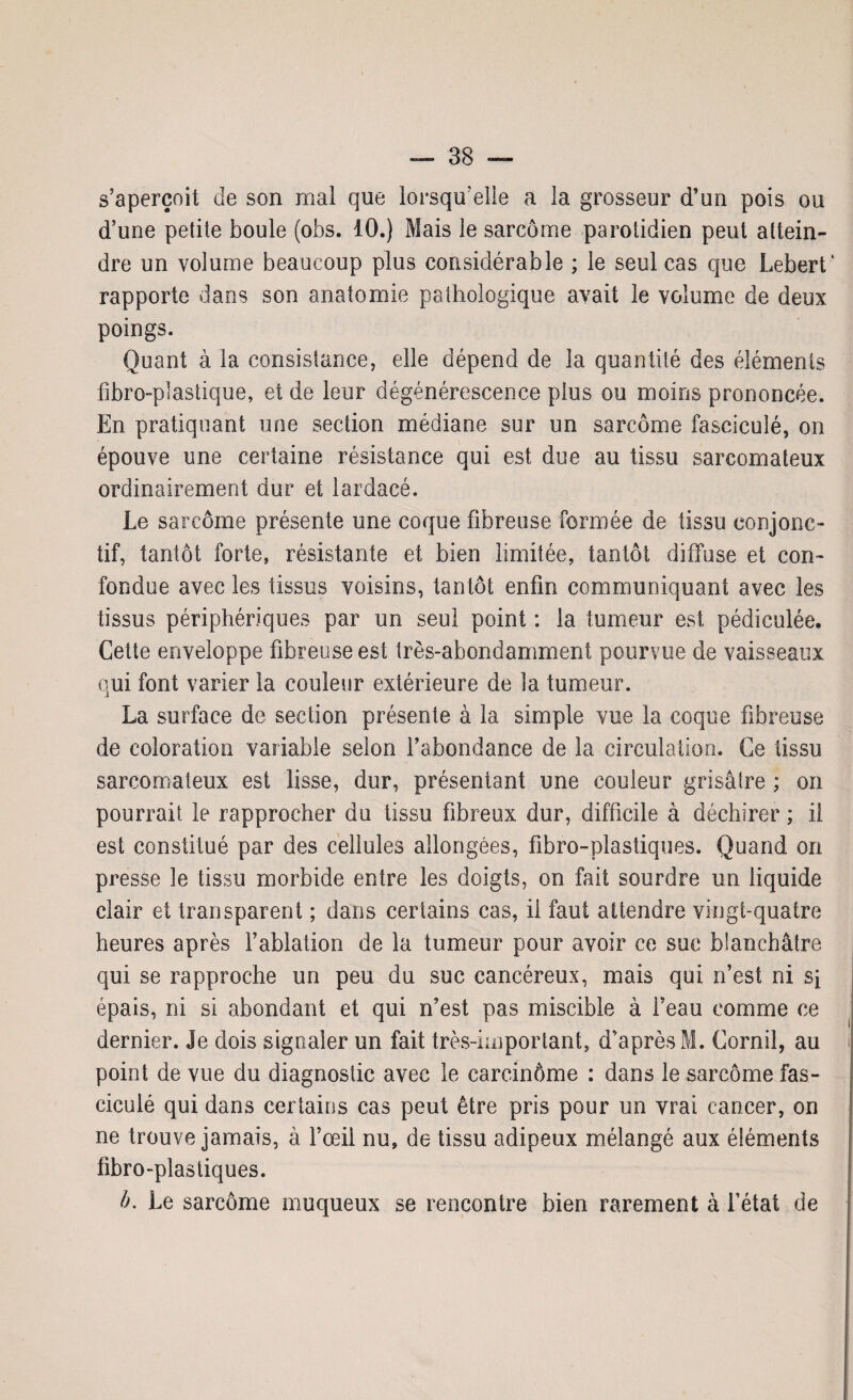 s’aperçoit de son mal que lorsqu’elle a la grosseur d’un pois ou d’une petite boule (obs. 10.) Mais le sarcome parotidien peut attein¬ dre un volume beaucoup plus considérable ; le seul cas que Lebert' rapporte dans son anatomie pathologique avait le volume de deux poings. Quant à la consistance, elle dépend de la quantité des éléments fibro-plastique, et de leur dégénérescence plus ou moins prononcée. En pratiquant une section médiane sur un sarcome fasciculé, on épouve une certaine résistance qui est due au tissu sarcomateux ordinairement dur et lardacé. Le sarcome présente une coque fibreuse formée de tissu conjonc¬ tif, tantôt forte, résistante et bien limitée, tantôt diffuse et con¬ fondue avec les tissus voisins, tantôt enfin communiquant avec les tissus périphériques par un seul point : la tumeur est pédiculée. Cette enveloppe fibreuse est très-abondamment pourvue de vaisseaux qui font varier la couleur extérieure de la tumeur. La surface de section présente à la simple vue la coque fibreuse de coloration variable selon l’abondance de la circulation. Ce tissu sarcomateux est lisse, dur, présentant une couleur grisâtre ; on pourrait le rapprocher du tissu fibreux dur, difficile à déchirer ; il est constitué par des cellules allongées, fibro-plastiques. Quand on presse le tissu morbide entre les doigts, on fait sourdre un liquide clair et transparent ; dans certains cas, il faut attendre vingt-quatre heures après l’ablation de la tumeur pour avoir ce suc blanchâtre qui se rapproche un peu du suc cancéreux, mais qui n’est ni si épais, ni si abondant et qui n’est pas miscible à l’eau comme ce dernier. Je dois signaler un fait très-important, d’après M. Corail, au point de vue du diagnostic avec le carcinôme : dans le sarcome fas¬ ciculé qui dans certains cas peut être pris pour un vrai cancer, on ne trouve jamais, à l’œil nu, de tissu adipeux mélangé aux éléments fibro-plastiques. b. Le sarcome muqueux se rencontre bien rarement à l’état de