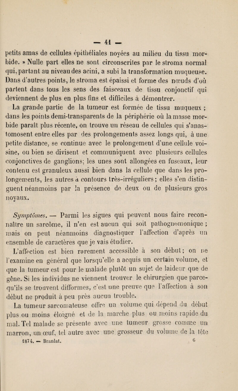 petits amas de cellules épithéliales noyées au milieu du tissu mor¬ bide. » Nulle part elles ne sont circonscrites par le stroma normal qui, partant au niveau des acini, a subi la transformation muqueuse. Dans d’autres points, le stroma est épaissi et forme des nœuds d’où partent dans tous les sens des faisceaux de tissu conjonctif qui deviennent de plus en plus fins et difficiles à démontrer. La grande partie de la tumeur est formée de tissu muqueux ; dans les points demi-transparents de la périphérie où la masse mor¬ bide paraît plus récente, on trouve un réseau de cellules qui s’anas¬ tomosent entre elles par des prolongements assez longs qui, à une petite distance, se continue avec le prolongement d’une cellule voi¬ sine, ou bien se divisent et communiquent avec plusieurs cellules conjonctives de ganglions; les unes sont allongées en fuseaux, leur contenu est granuleux aussi bien dans la cellule que dans les pro¬ longements, les autres a contours très-irréguliers; elles s’en distin¬ guent néanmoins par la présence de deux ou de plusieurs gros noyaux. Symptômes. — Parmi les signes qui peuvent nous faire recon¬ naître un sarcome, il n’en est aucun qui soit pathognomonique ; mais on peut néanmoins diagnostiquer l’affection d'après un ensemble de caractères que je vais étudier. L’affection est bien rarement accessible à son début; on ne l'examine en général que lorsqu’elle a acquis un certain volume, et que la tumeur est pour le malade plutôt un sujet de laideur que de gêne. Si les individus ne viennent trouver le chirurgien que parce- qu’ils se trouvent difformes, c’est une preuve que 1 affection à son début ne produit à peu près aucun trouble. La tumeur sarcomateuse offre un volume qui dépend, du début plus ou moins éloigné et de la marche plus ou moins rapide du mal. Tel malade se présente avec une tumeur grosse comme un marron, un œuf, tel autre avec une grosseur du volume de la tête 4874. —* Branlai. 6