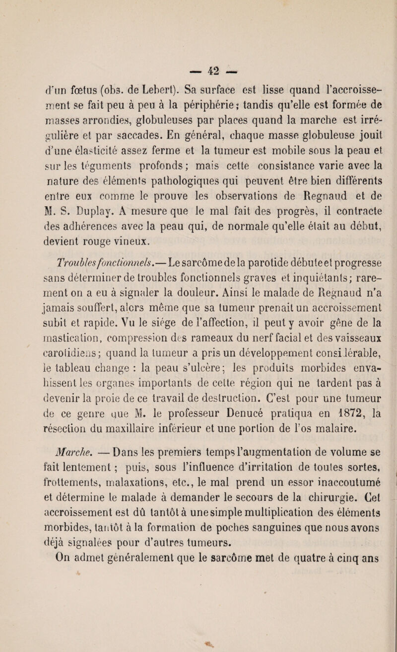 d'un fœtus (obs. de Lebert). Sa surface est lisse quand l’accroisse¬ ment se fait peu à peu à la périphérie; tandis qu’elle est formée de masses arrondies, globuleuses par places quand la marche est irré¬ gulière et par saccades. En général, chaque masse globuleuse jouit d?une élasticité assez ferme et la tumeur est mobile sous la peau et sur les téguments profonds; mais cette consistance varie avec la nature des éléments pathologiques qui peuvent être bien différents entre eux comme le prouve les observations de Regnaud et de M. S. Duplay. A mesure que le mal fait des progrès, il contracte des adhérences avec la peau qui, de normale qu’elle était au début, devient rouge vineux. Troubles fonctionnels.—Le sarcome de la parotide débute ei progresse sans déterminer de troubles fonctionnels graves et inquiétants; rare¬ ment on a eu à signaler la douleur. Ainsi le malade de Regnaud n’a jamais souffert, alors même que sa tumeur prenait un accroissement subit et rapide. Vu le siège de l’affection, il peut y avoir gêne de la mastication, compression des rameaux du nerf facial et des vaisseaux carotidiens; quand la tumeur a pris un développement considérable, le tableau change : la peau s’ulcère; les produits morbides enva¬ hissent les organes importants de cette région qui ne tardent pas à devenir la proie de ce travail de destruction. C’est pour une tumeur de ce genre que M. le professeur Denucé pratiqua en 1872, la résection du maxillaire inférieur et une portion de l’os malaire. Marche. —Dans les premiers temps l’augmentation de volume se fait lentement ; puis, sous l’influence d’irritation de toutes sortes, frottements, malaxations, etc., le mal prend un essor inaccoutumé et détermine le malade à demander le secours de la chirurgie. Cet accroissement est dû tantôt à une simple multiplication des éléments morbides, tantôt à la formation de poches sanguines que nous avons déjà signalées pour d’autres tumeurs. On admet généralement que le sarcome met de quatre à cinq ans