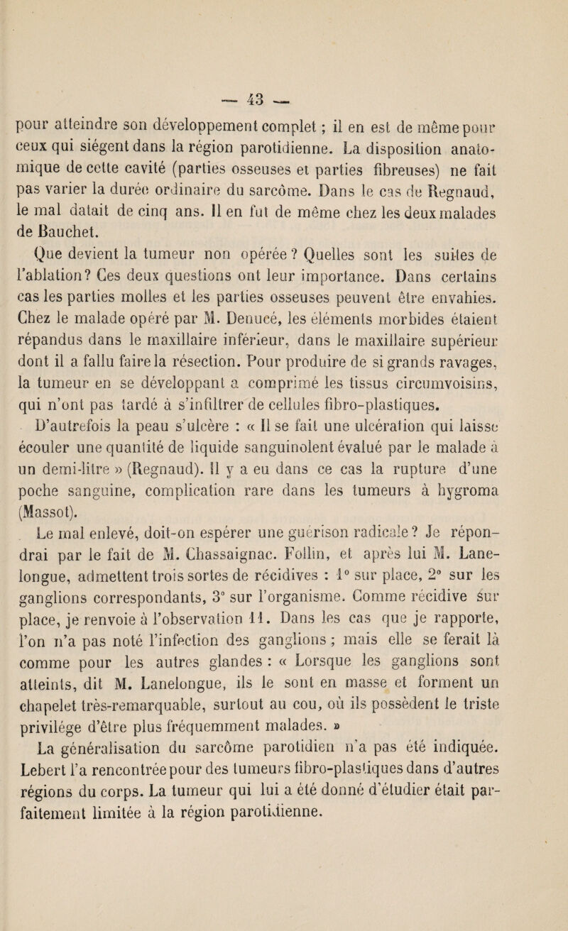 pour atteindre son développement complet ; il en est de même pour ceux qui siègent dans la région parotidienne. La disposition anato¬ mique de cette cavité (parties osseuses et parties fibreuses) ne fait pas varier la durée ordinaire du sarcome. Dans le cas de Regnaud, le mal datait de cinq ans. Il en fut de même chez les deux malades de Bauchet. Que devient la tumeur non opérée ? Quelles sont les suites de l’ablation? Ces deux questions ont leur importance. Dans certains cas les parties molles et les parties osseuses peuvent être envahies. Chez le malade opéré par M. Denucé, les éléments morbides étaient répandus dans le maxillaire inférieur, dans le maxillaire supérieur dont il a fallu faire la résection. Pour produire de si grands ravages, la tumeur en se développant a comprimé les tissus circumvoisins, qui n’ont pas tardé à s’infiltrer de cellules fibre-plastiques. D’autrefois la peau s’ulcère : « Use fait une ulcération qui laisse écouler une quantité de liquide sanguinolent évalué par le malade a un demi-litre » (Regnaud). Il y a eu dans ce cas la rupture d’une poche sanguine, complication rare dans les tumeurs à hygroma (Massot). Le mal enlevé, doit-on espérer une guérison radicale? Je répon¬ drai par le fait de M. Chassaignac. Follin, et après lui M. Lane- longue, admettent trois sortes de récidives : i° sur place, 2° sur les ganglions correspondants, 3° sur l’organisme. Comme récidive sur place, je renvoie à l’observation 11. Dans les cas que je rapporte, fi on n’a pas noté l’infection des ganglions ; mais elle se ferait là comme pour les autres glandes : « Lorsque les ganglions sont atteints, dit M. Lanelongue, ils le sont en niasse et forment un chapelet très-remarquable, surtout au cou, où ils possèdent le triste privilège d’être plus fréquemment malades. » La généralisation du sarcome parotidien n’a pas été indiquée. Lebert l’a rencontrée pour des tumeurs fibro-plastiques dans d’autres régions du corps. La tumeur qui lui a été donné d’étudier était par¬ faitement limitée à la région parotidienne.