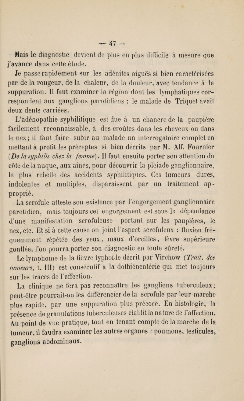 Mais le diagnostic devient de plus en plus difficile à mesure que j’avance dans cette étude. Je passe rapidement sur les adénites aiguës si bien caractérisées par de la rougeur, de la chaleur, de la douleur, avec tendance à la suppuration. Il faut examiner la région dont les lymphatiques cor¬ respondent aux ganglions parotidiens : le malade de Triquet avait deux dents carriées. L’adénopathie syphilitique est due à un chancre de la paupière facilement reconnaissable, à des croûtes dans les cheveux ou dans le nez ; il faut faire subir au malade un interrogatoire complet en mettant à profit les préceptes si bien décrits par M. Alf. Fournier (De la syphilis chez la femme). Il faut ensuite porter son attention do côté delà nuque, aux aines, pour découvrir la pléiade ganglionnaire, le plus rebelle des accidents syphilitiques. Ces tumeurs dures, indolentes et multiples, disparaissent par un traitement ap¬ proprié. La scrofule atteste son existence par l’engorgement ganglionnaire parotidien, mais toujours cet engorgement est sous la dépendance d’une manifestation scrofuleuse portant sur les paupières, le nez, etc. Et si à cette cause on joint l’aspect scrofuleux : fluxion fré¬ quemment répétée des yeux, maux d’oreilles, lèvre supérieure gonflée, l’on pourra porter son diagnostic en toute sûreté. Le lymphome de la fièvre typhoïde décrit par Virchow (Trait, des tumeurs, t. ni) est consécutif à la dothiénentérie qui met toujours sur les traces de T affection. La clinique ne fera pas reconnaître les ganglions tuberculeux; peut-être pourrait-on les différencier de la scrofule par leur marche plus rapide, par une suppuration plus précoce. En histologie, la présence de granulations tuberculeuses établit la nature de l’affection. Au point de vue pratique, tout en tenant compte de la marche de la tumeur, il faudra examiner les autres organes : poumons, testicules, ganglions abdominaux.