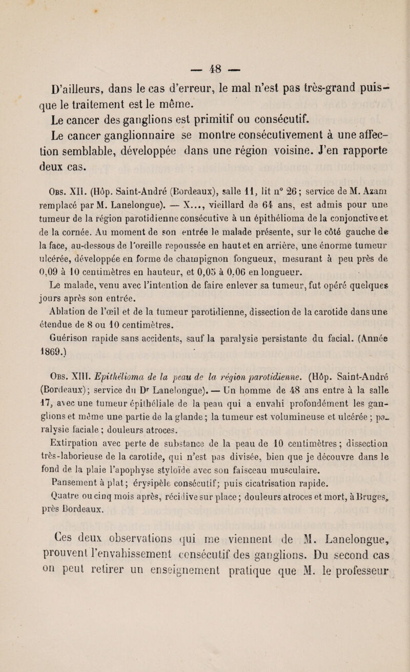 D’ailleurs, dans le cas d’erreur, le mal n’est pas très-grand puis¬ que le traitement est le même. Le cancer des ganglions est primitif ou consécutif. Le cancer ganglionnaire se montre consécutivement à une affec¬ tion semblable, développée dans une région voisine. J’en rapporte deux cas. Obs. XIî. (Hôp. Saint-André (Bordeaux), salle 11, lit n° 26; service deM. Azam remplacé parM. Lanelongue). — X..., vieillard de 64 ans, est admis pour une tumeur de la région parotidienne consécutive à un épithélioma de la conjonctive et de la cornée. Au moment de son entrée le malade présente, sur le côté gauche de la face, au-dessous de l'oreille repoussée en haute! en arrière, une énorme tumeur ulcérée, développée en forme de champignon fongueux, mesurant à peu près de 0,09 à 10 centimètres en hauteur, et 0,05 à 0,06 en longueur. Le malade, venu avec Pintention de faire enlever sa tumeur, fut opéré quelques jours après son entrée. Ablation de l’œil et de la tumeur parotidienne, dissection de la carotide dans une étendue de 8 ou 10 centimètres. Guérison rapide sans accidents, sauf la paralysie persistante du facial. (Année 1869.1 * Obs. XIII. Epithélioma de la peau de la région parotiddenne. (Hôp. Saint-André (Bordeaux); service du Dr Lanelongue). — Un homme de 48 ans entre à la salle 17, avec une tumeur épithéliale de la peau qui a envahi profondément les gan¬ glions et même une partie de la glande ; la tumeur est volumineuse et ulcérée ; pa¬ ralysie faciale ; douleurs atroces. Extirpation avec perte de substance de la peau de 10 centimètres ; dissection très-laborieuse de la carotide, qui n5est pas divisée, bien que je découvre dans le fond de la plaie l’apophyse styloïde avec son faisceau musculaire. Pansement à plat; érysipèle consécutif; puis cicatrisation rapide. Quatre ou cinq mois après, récidive sur place ; douleurs atroces et mort, à Bruges, près Bordeaux. Ces deux observations qui me viennent de M. Lanelongue, prouvent l’envahissement consécutif des ganglions. Du second cas on peut retirer un enseignement pratique que M. le professeur