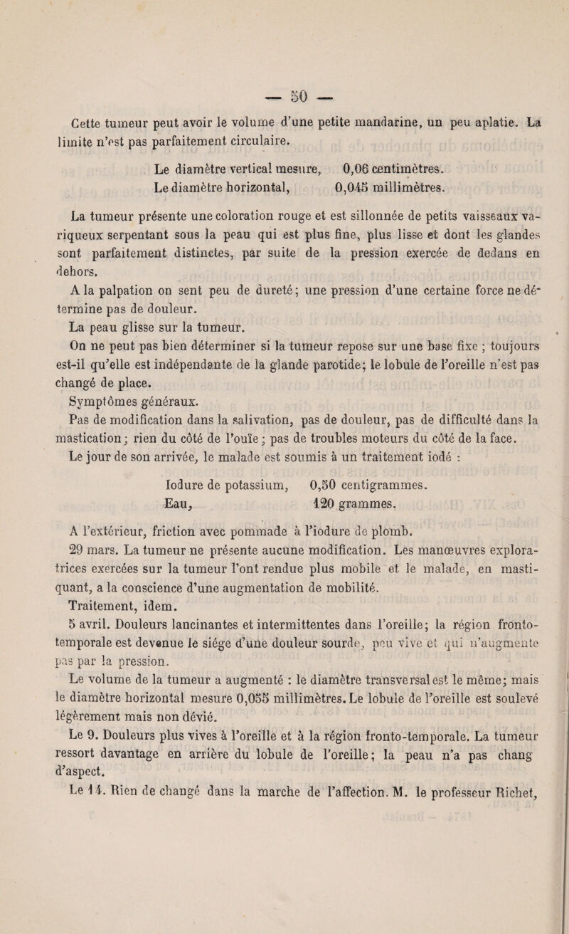 Cette tumeur peut avoir le volume d'une petite mandarine, un peu aplatie. La limite n’est pas parfaitement circulaire. Le diamètre vertical mesure, 0,06 centimètres. » Le diamètre horizontal, 0,045 millimètres, La tumeur présente une coloration rouge et est sillonnée de petits vaisseaux va¬ riqueux serpentant sous la peau qui est plus fine, plus lisse et dont les glandes sont parfaitement distinctes, par suite de la pression exercée de dedans en dehors. A la palpation on sent peu de dureté; une pression d’une certaine force ne dé¬ termine pas de douleur. La peau glisse sur la tumeur. On ne peut pas bien déterminer si la tumeur repose sur une base fixe ; toujours est-il qu’elle est indépendante de la glande parotide; le lobule de l’oreille n est pas changé de place. Symptômes généraux. Pas de modification dans la salivation, pas de douleur, pas de difficulté dans la mastication; rien du côté de l’ouïe; pas de troubles moteurs du côté de la face. Le jour de son arrivée, le malade est soumis à un traitement iodé : lodure de potassium, 0,50 centigrammes. Eau, 120 grammes. À l’extérieur, friction avec pommade à l’iodure de plomb. 29 mars. La tumeur ne présente aucune modification. Les manœuvres explora¬ trices exercées sur la tumeur Font rendue plus mobile et le malade, en masti¬ quant, a la conscience d’une augmentation de mobilité. Traitement, idem. 5 avril. Douleurs lancinantes et intermittentes dans l’oreille; la région fronto- temporale est devenue le siège d’une douleur sourde, peu vive et qui n’augmente pas par la pression. Le volume de la tumeur a augmenté : le diamètre transversal est le même; mais le diamètre horizontal mesure 0,055 millimètres. Le lobule de l’oreille est soulevé légèrement mais non dévié. Le 9. Douleurs plus vives à l’oreille et à la région fronto-temporale. La tumeur ressort davantage en arrière du lobule de l’oreille ; la peau n’a pas cbang d’aspect. Le 14. Rien de changé dans la marche de l’affection. M. le professeur Richet,