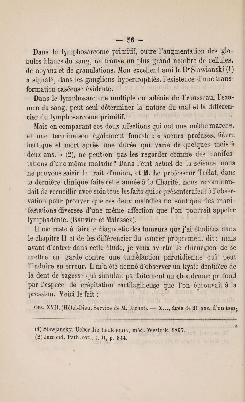 Dans le lymphosarcome primitif, outre l’augmentation des glo¬ bules blancs du sang, on trouve un plus grand nombre de cellules, de noyaux et de granulations. Mon excellent ami le DrSlawianski (1) a signalé, dans les ganglions hypertrophiés, l’existence d’une trans¬ formation caséeuse évidente. Dans le lymphosarcome multiple ou adénie de Trousseau, l’exa¬ men du sang, peut seul déterminer la nature du mal et la différen¬ cier du lymphosarcome primitif. Mais en comparant ces deux affections qui ont une même marche, et une terminaison également funeste : * sueurs profuses, fièvre hectique et mort après une durée qui varie de quelques mois à deux ans. » (2), ne peut-on pas les regarder comme des manifes¬ tations d’une même maladie? Dans l’état actuel de la science, nous ne pouvons saisir le trait d’union, et M. Le professeur Trélat, dans la dernière clinique faite cette année à la Charité, nous recomman¬ dait de recueillir avec soin tous les faits qui se présenteraient à l’obser¬ vation pour prouver que ces deux maladies ne sont que des mani¬ festations diverses d’une même affection que l’on pourrait appeler îymphadénie. (Ranvier et Malassez). 11 me reste à faire le diagnostic des tumeurs que j’ai étudiées dans le chapitre II et de les différencier du cancer proprement dit ; mais avant d’entrer dans cette étude, je veux avertir le chirurgien de se • t ! * mettre en garde contre une tuméfaction parotidienne qui peut l’induire en erreur. Il m’a été donné d’observer un kyste dentifère de la dent de sagesse qui simulait parfaitement un chondrome profond par l’espèce de crépitation cartilagineuse que l’on éprouvait à la pression. Voici le fait : Qbs. XVII. (Hôtel-Dieu. Service de M. Richet). — X..., âgée de 20 ans, d’un tern (1) Slawjansky. Ueber die Leukœmia, méd. Westnik, 1867. (2) Jaccoud. Patb.ext., L II, p. 844.