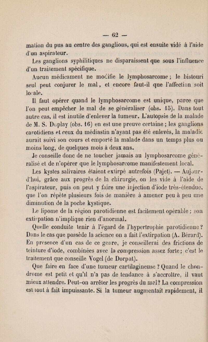 maiion du pus au centre des ganglions, qui est ensuite vidé à l’aide d’un aspirateur. Les ganglions syphilitiques ne disparaissent que sous l’influeaee d’un traitement spécifique. Aucun médicament ne modifie le lymphosarcome ; le bistouri seul peut conjurer le mal, et encore faut-il que l’affection soit locale. Il faut opérer quand le lymphosarcome est unique, parce que l’on peut empêcher le mal de se généraliser (obs. 16). Dans tout autre cas, il est inutile d’enlever la tumeur. L’autopsie de la malade de M. S. Duplay (obs. 16) en est une preuve certaine ; les ganglions carotidiens et ceux du médiastin n’ayant pas été enlevés, la maladie aurait suivi son cours et emporté la malade dans un temps plus ou moins long, de quelques mois à deux ans. Je conseille donc de ne toucher jamais au lymphosarcome géné¬ ralisé et de n’opérer que le lymphosarcome manifestement local. Les kystes salivaires étaient extirpé autrefois (Pajet). — Aujour¬ d’hui, grâce aux progrès de la chirurgie, on les vide à l’aide de l’aspirateur, puis on peut y faire une injection d’iode très-étendue, que Ton répète plusieurs fois de manière à amener peu à peu une diminution de la poche kystique. Le lipome de la région parotidienne est facilement opérable ; son extirpation n’implique rien d’anormal. Quelle conduite tenir à l’égard de l’hypertrophie parotidienne? Dans le cas que possède la science on a fait l’extirpation (A. Bérard). En présence d’un cas de ce genre, je conseillerai des frictions de teinture d’iode, combinées avec la compression assez forte; c’est le traitement que conseille Vogel (de Dorpat). Que faire en face d’une tumeur cartilagineuse ? Quand le chon¬ drome est petit et qu’il n’a pas de tendance à s’accroître, il vaut mieux attendre. Peut-on arrêter les progrès du mal? La compression est tout à fait impuissante. Si la tumeur augmentait rapidement, il