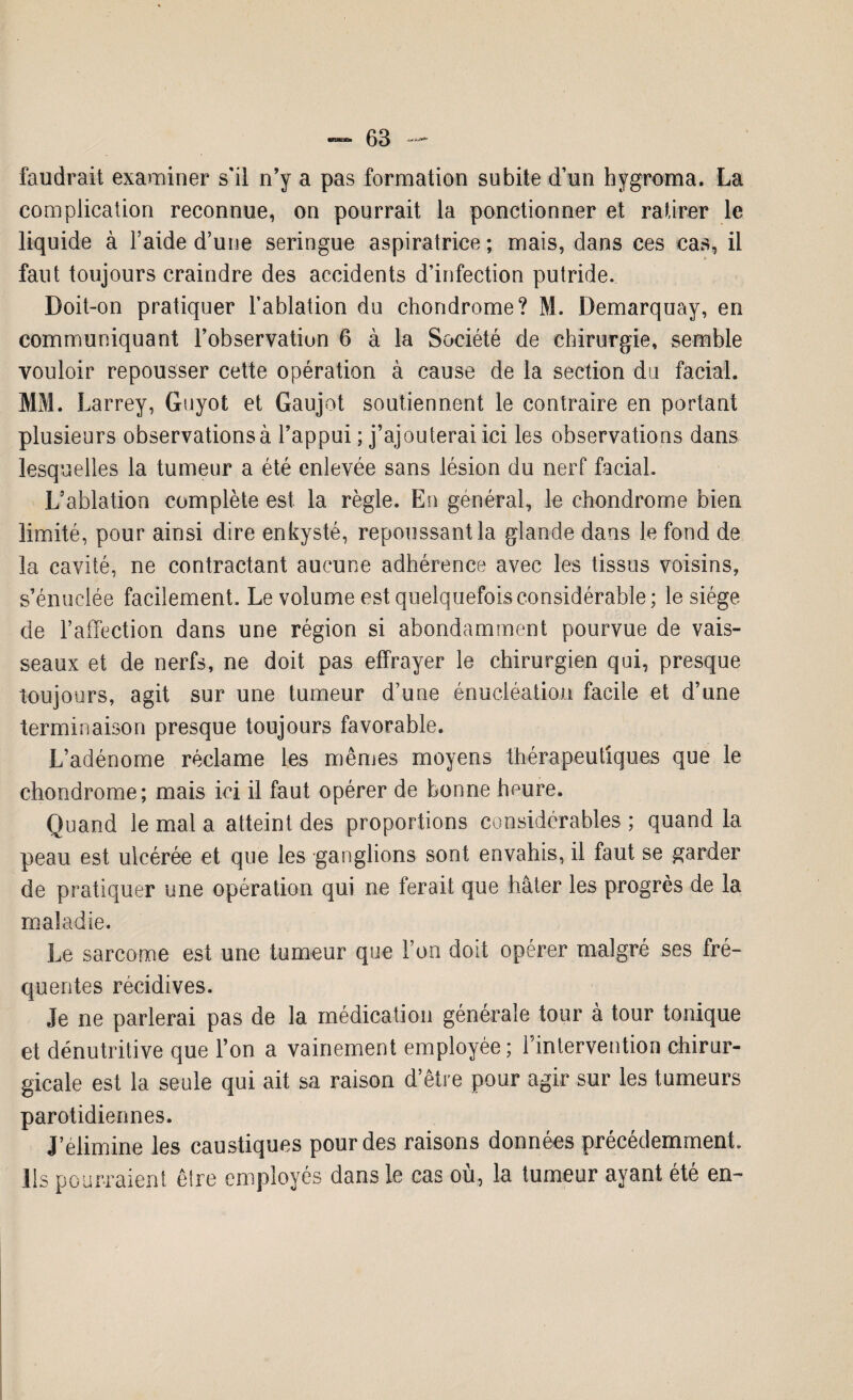 faudrait examiner s'il n’y a pas formation subite d’un hygroma. La complication reconnue, on pourrait la ponctionner et ratirer le liquide à l’aide d’une seringue aspiratrice ; mais, dans ces cas, il faut toujours craindre des accidents d’infection putride. Doit-on pratiquer l’ablation du chondrome? M. Demarquay, en communiquant l’observation 6 à la Société de chirurgie, semble vouloir repousser cette opération à cause de la section du facial. MM. Larrey, Guyot et Gaujot soutiennent le contraire en portant plusieurs observations à l’appui ; j’ajouterai ici les observations dans lesquelles la tumeur a été enlevée sans lésion du nerf facial. L’ablation complète est la règle. En général, le chondrome bien limité, pour ainsi dire enkysté, repoussant la glande dans le fond de la cavité, ne contractant aucune adhérence avec les tissus voisins, s’énuclée facilement. Le volume est quelquefois considérable; le siège de l’affection dans une région si abondamment pourvue de vais¬ seaux et de nerfs, ne doit pas effrayer le chirurgien qui, presque toujours, agit sur une tumeur d’une énucléation facile et d’une terminaison presque toujours favorable. L’adénome réclame les mêmes moyens thérapeutiques que le chondrome; mais ici il faut opérer de bonne heure. Quand le mal a atteint des proportions considérables ; quand 1a. peau est ulcérée et que les ganglions sont envahis, il faut se garder de pratiquer une opération qui ne ferait que hâter les progrès de la maladie. Le sarcome est une tumeur que l’on doit opérer malgré ses fré¬ quentes récidives. Je ne parlerai pas de la médication générale tour à tour tonique et dénutritive que l’on a vainement employée; l’intervention chirur¬ gicale est la seule qui ait sa raison d’être pour agir sur les tumeurs parotidiennes. J’élimine les caustiques pour des raisons données précédemment. Ils pourraient être employés dans le cas ou, la tumeur ayant été en-