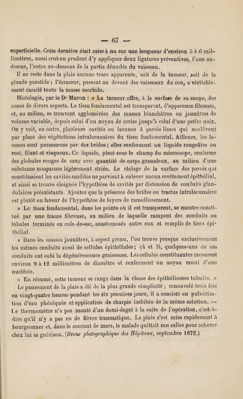 superficielle. Cette dernière était mise à nu sur une longueur d’environ 5 à 6 mil¬ limètres, aussi crut-on prudent d’y appliquer deux ligatures préventives, l’une au- dessus, l’autre au-dessous de- la partie dénudée du vaisseau. Il ne reste dans la plaie aucune trace apparente, soit de la tumeur, soit de la glande parotide; l’écraseur, passant au devant des vaisseaux du cou, a véritable¬ ment énuclé toute la masse morbide. Histologie, par le Dr Muron : « La tumeur offre, à la surfaee de sa coupe, des zones de divers aspects. Le tissu fondamental est transparent, d’apparence fibreuse, et, au milieu, se trouvent agglomérées des masses blanchâtres ou jaunâtres de volume variable, depuis celui d’un noyau de cerise jusqu’à celui d'une petite noix. On y voit, en outre, plusieurs cavités ou lacunes à parois lisses qui soulèvent par place des végétations intralaeunaires du tissu fondamental. Ailleurs, les la¬ cunes sont parcourues par des brides ; elles renferment un liquide rougeâtre ou rosé, filant et visqueux. Ce liquide, placé sous le champ du microscope, renferme des globules rouges de sang avec quantité de corps granuleux, au milieu d’une substance muqueuse légèrement striée. Le râclage de la surface des parois qui constituaient les cavités susdites ne parvient à enlever aucun revêtement épithélial, et ainsi se trouve éloignée l’hypothèse de cavités par distension de conduits glan¬ dulaires préexistants. Ajoutez que la présence des brides ou tractus intralaeunaires est plutôt en faveur de l’hypothèse de foyers de ramollissement. » Le tissu fondamental, dans les points où il est transparent, se montre consti¬ tué par une trame fibreuse, au milieu de laquelle rampent des conduits ou lobules terminés en culs-de-sac, anastomosés entre eux et remplis de tissu épi thélial. » Dans les masses jaunâtres, à aspect grenu, l’on trouve presque exclusivement ies mêmes conduits aussi de cellules épithéliales; çà et là, quelques-uns de ces conduits ont subi la dégénérescence graisseuse. Les cellules constituantes mesurent environ 9 à 12 millimètres de diamètre et renferment un noyau muni d’une nucléole. » En résumé, cette tumeur se range dans la classe des épithéliomes tubulés. » Le pansement de la plaie a été de la plus grande simplicité ; renouvelé trois fois en vingt-quatre heures pendant les six premiers jours, il a consisté en pulvérisa¬ tion d’eau phéniquée et application de charpie imbibée de la même solution. — Le thermomètre n’a pas monté d’un demi-degré à la suite de l’opération, c’est-à- dire qu’il n’y a pas eu de fièvre traumatique. La plaie s’est mise rapidement à bourgeonner et, dans le courant de mars, le malade quittait nos salles pour achevci chez lui sa guérison, [ftevue photoc/raphiQuc des Hôpitaux, septembre 1872.)