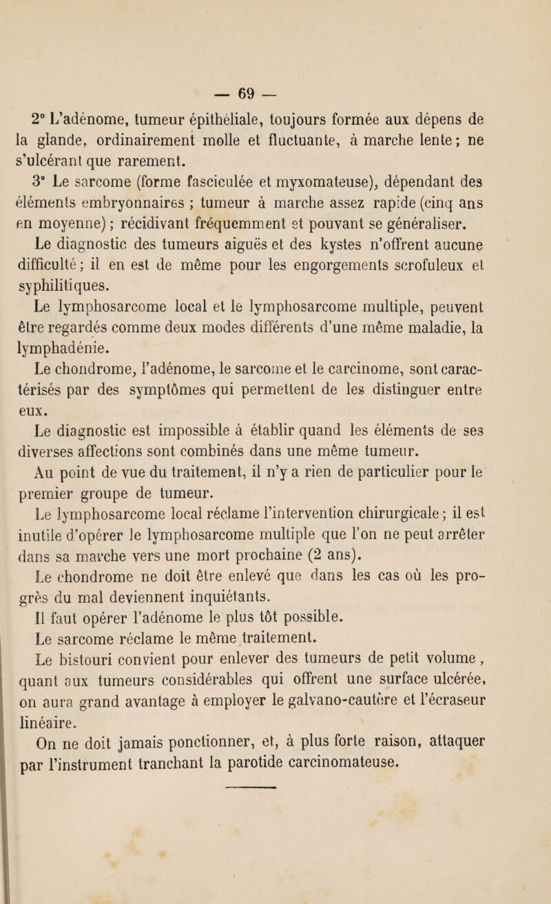 2° L’adénome, tumeur épithéliale, toujours formée aux dépens de la glande, ordinairement molle et fluctuante, à marche lente; ne s’ulcérant que rarement. 3° Le sarcome (forme fasciculée et myxomateuse), dépendant des éléments embryonnaires ; tumeur à marche assez rapide (cinq ans en moyenne) ; récidivant fréquemment et pouvant se généraliser. Le diagnostic des tumeurs aiguës et des kystes n’offrent aucune difficulté ; il en est de même pour les engorgements scrofuleux et syphilitiques. Le lymphosarcome local et le lymphosarcome multiple, peuvent être regardés comme deux modes différents d’une même maladie, la lymphadénie. Le chondrome, l’adénome, le sarcome et le carcinome, sont carac¬ térisés par des symptômes qui permettent de les distinguer entre eux. Le diagnostic est impossible à établir quand les éléments de ses diverses affections sont combinés dans une même tumeur. Au point de vue du traitement, il n’y a rien de particulier pour le premier groupe de tumeur. Le lymphosarcome local réclame l’intervention chirurgicale; il est inutile d’opérer le lymphosarcome multiple que l’on ne peut arrêter dans sa marche vers une mort prochaine (2 ans). Le chondrome ne doit être enlevé que dans les cas où les pro¬ grès du mal deviennent inquiétants. 11 faut opérer l’adénome le plus tôt possible. Le sarcome réclame le même traitement. Le bistouri convient pour enlever des tumeurs de petit volume, quant aux tumeurs considérables qui offrent une surface ulcérée, on aura grand avantage à employer le galvano-cautère et l’écraseur linéaire. On ne doit jamais ponctionner, et, à plus forte raison, attaquer par l’instrument tranchant la parotide carcinomateuse.