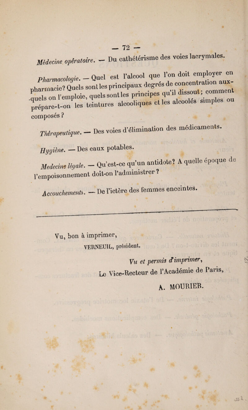 Médecine opératoire. - Du cathétérisme des voies lacrymales. Pharmacologie. - Quel est l’alcool que l’on doit employer en nhamacie? Quels sont les principaux degrés de concentraüon aux¬ quels on l’emploie, quels sont les principes qu’il dissout, commen prîare-t-on les teintures alcooliques et les alcoolés stmples ou composés ? Thérapeutique, Des voies d’élimination des médicaments. Hygiène. — Des eaux potables. antidote? A quelle époque d Médecins légale. — Qu’est-ce qu un l’empoisonnement doit-on l’administrer ? Accouchements. - De l’ictère des femmes enceintes O LJ Vu, bon à imprimer, VERNEUIL, président. Vu et permis ctimprimer, Le Vice-Recteur de l’Académie de Pans, A. MOURIER.