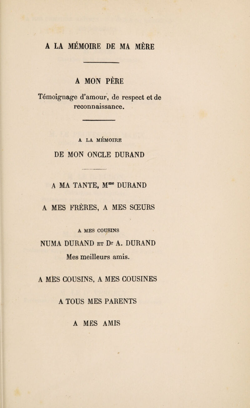 A LA MÉMOIRE DE MA MÈRE A MON PÈRE Témoignage d’amour, de respect et de reconnaissance. A LA MÉMOIRE DE MON ONGLE DURAND A MA TANTE, Mme DURAND A MES FRÈRES, A MES SŒURS t A MES COUSINS NUMA DURAND et Dr A. DURAND Mes meilleurs amis. A MES COUSINS, A MES COUSINES A TOUS MES PARENTS A MES AMIS