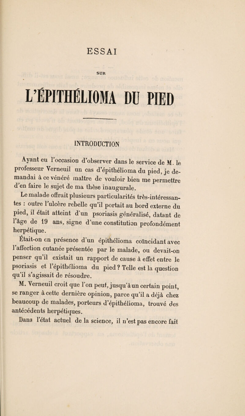 ESSAI SUR l’ÉPITHELIOMA DU PIED INTRODUCTION Ayant eu l’occasion d’observer dans le service de M. le professeur Verneuil un cas d’épithélioma du pied, je de¬ mandai à ce vénéré maître de vouloir bieu me permettre d’en faire le sujet de ma thèse inaugurale. Le malade offrait plusieurs particularités très-intéressan¬ tes : outre Fulcère rebelle qu’il portait au bord externe du pied, il était atteint dun psoriasis généralisé, datant de 1 âge de 19 ans, signe d’une constitution profondément herpétique. Etait-on en presence d un epithélioma coïncidant avec l’affection cutanée présentée par le malade, ou devait-on penser qu’il existait un rapport de cause à effet entre le psoriasis et 1 epithelioma du pied ? Telle est la question qu’il s’agissait de résoudre. M. Yerneuil croit que 1 on peut, jusqu’à un certain point, se ranger à cette dernière opinion, parce qu’il a déjà chez beaucoup de malades, porteurs d’épithélioma, trouvé des antécédents herpétiques. Dan3 l’état actuel de la science, il n’est pas encore fait