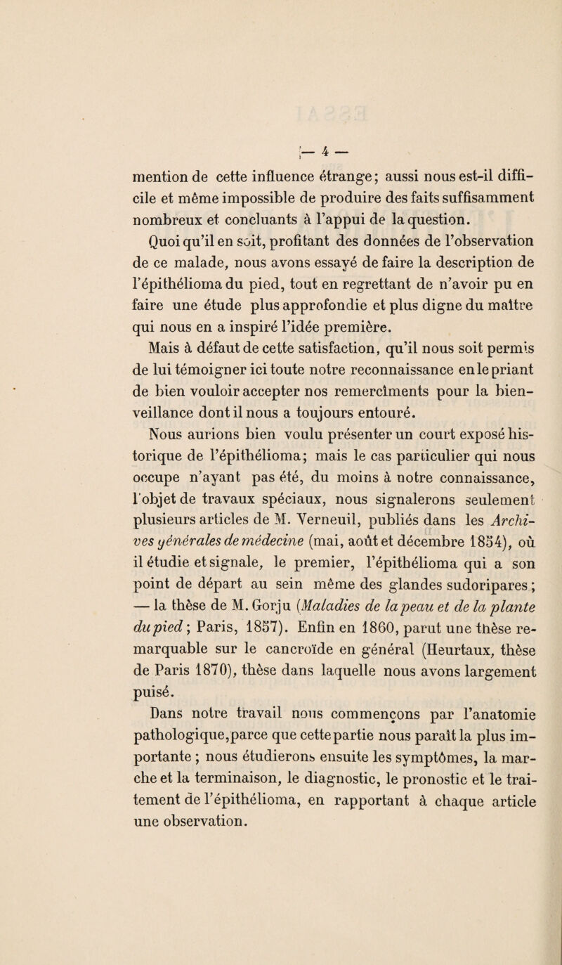mention de cette influence étrange; aussi nous est-il diffi¬ cile et même impossible de produire des faits suffisamment nombreux et concluants à l’appui de la question. Quoi qu’il en soit, profitant des données de l’observation de ce malade, nous avons essayé de faire la description de l’épithélioma du pied, tout en regrettant de n’avoir pu en faire une étude plus approfondie et plus digne du maître qui nous en a inspiré l’idée première. Mais à défaut de cette satisfaction, qu’il nous soit permis de lui témoigner ici toute notre reconnaissance enle priant de bien vouloir accepter nos remerciments pour la bien¬ veillance dont il nous a toujours entouré. Nous aurions bien voulu présenter un court exposé his¬ torique de l’épithélioma; mais le cas particulier qui nous occupe n’ayant pas été, du moins à notre connaissance, l’objet de travaux spéciaux, nous signalerons seulement plusieurs articles de M. Yerneuil, publiés dans les Archi¬ ves y ènèr aies de médecine (mai, août et décembre 1854), où il étudie et signale, le premier, l’épithélioma qui a son point de départ au sein même des glandes sudoripares ; — la thèse de M. Gorju (Maladies de la'peau et de la plante du pied ; Paris, 1857). Enfin en 1860, parut une tlièse re¬ marquable sur le cancroïde en général (Heurtaux, thèse de Paris 1870), thèse dans laquelle nous avons largement puisé. Dans notre travail nous commençons par l’anatomie pathologique,parce que cettepartie nous parait la plus im¬ portante ; nous étudierons ensuite les symptômes, la mar¬ che et la terminaison, le diagnostic, le pronostic et le trai¬ tement de l’épithélioma, en rapportant à chaque article une observation.