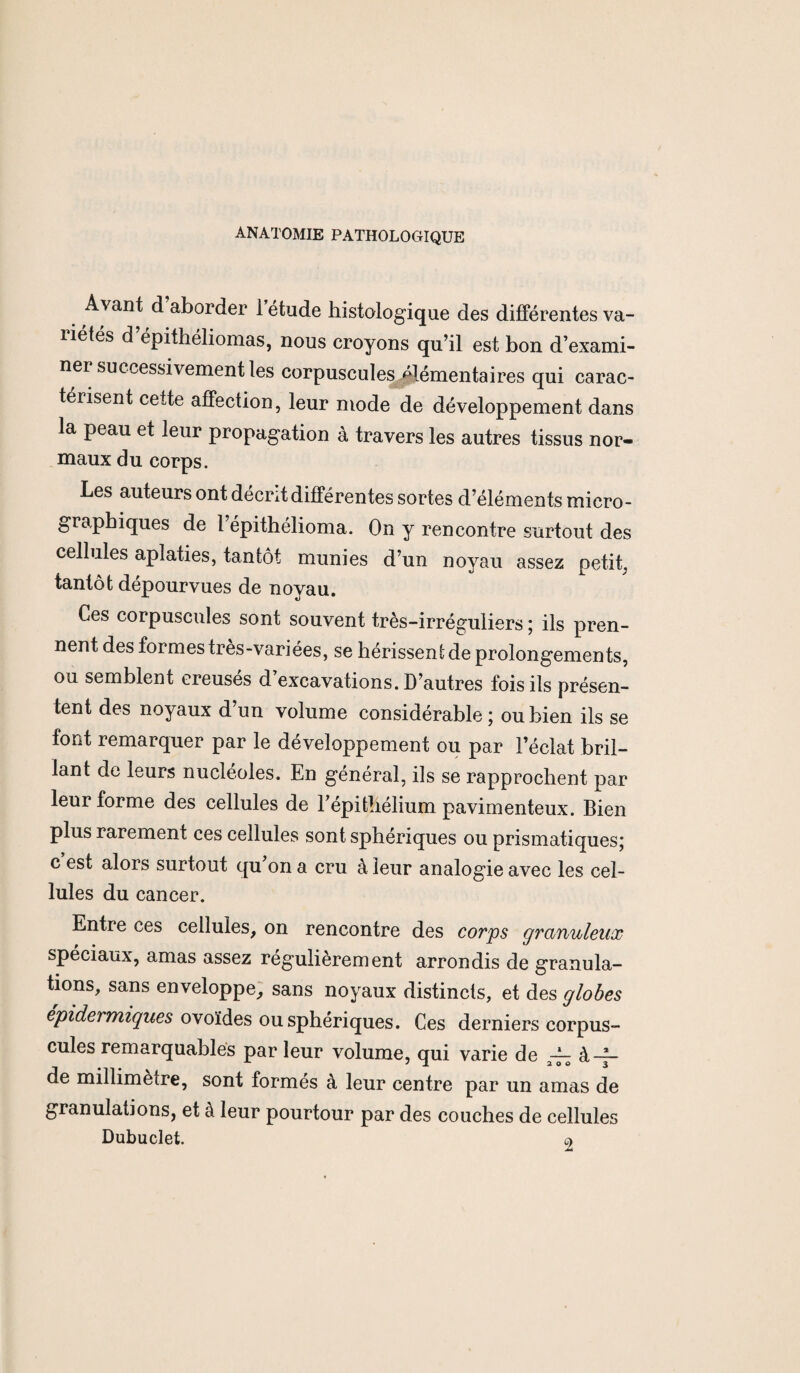 ANATOMIE PATHOLOGIQUE A^ant d aborder I étude histologique des différentes va¬ riétés d’épithéliomas, nous croyons qu’il est bon d’exami¬ ner successivement les corpuscules élémentaires qui carac¬ térisent cette affection, leur mode de développement dans la peau et leur propagation à travers les autres tissus nor¬ maux du corps. Les auteurs ont décrit différentes sortes d’éléments micro - graphiques de l’épithélioma. On y rencontre surtout des cellules aplaties, tantôt munies d’un noyau assez petit, tantôt dépourvues de noyau. Ces corpuscules sont souvent très-irréguliers ; ils pren¬ nent des formes très-variées, se hérissent de prolongements, ou semblent creuses d excavations. D’autres fois ils présen¬ tent des noyaux d un volume considérable ; ou bien ils se font remarquer par le développement ou par l’éclat bril¬ lant de leurs nucléoles. En général, ils se rapprochent par leur forme des cellules de Y épithélium pavimenteux. Bien plus rarement ces cellules sont sphériques ou prismatiques; c est alors surtout qu on a cru à leur analogie avec les cel¬ lules du cancer. Entre ces cellules, on rencontre des corps granuleux spéciaux, amas assez régulièrement arrondis de granula¬ tions, sans enveloppe, sans noyaux distincts, et des globes epidermiques ovoïdes ou sphériques. Ces derniers corpus¬ cules remarquables par leur volume, qui varie de ~ à-A- de millimètre, sont formés à leur centre par un amas de granulations, et à leur pourtour par des couches de cellules Dubuclet. o