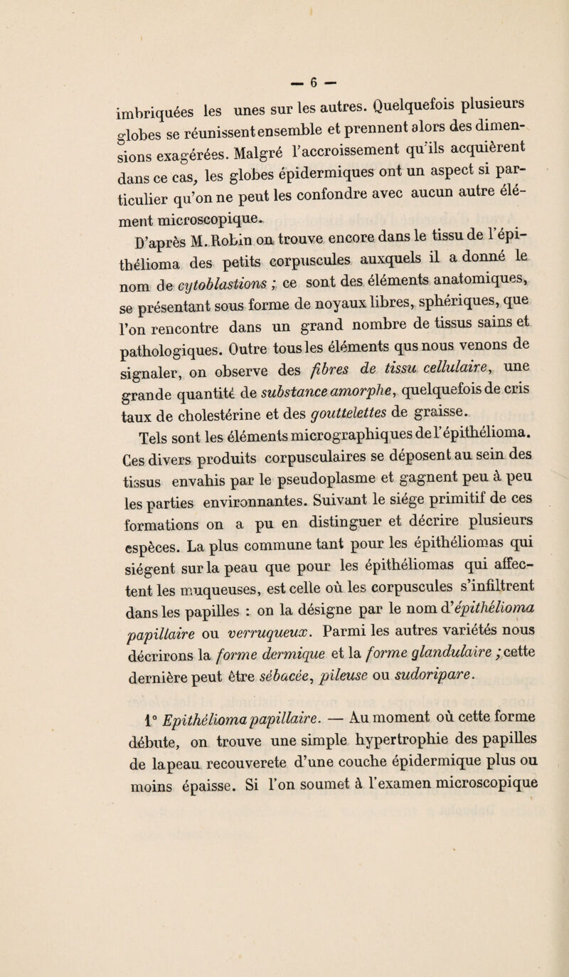 imbriquées les unes sur les autres. Quelquefois plusieurs globes se réunissent ensemble et prennent alors des dimen¬ sions exagérées. Malgré l’accroissement qu’ils acquièrent dans ce cas, les globes épidermiques ont un aspect si par¬ ticulier qu’on ne peut les confondre avec aucun autre élé- ment microscopique. D’après M. Robin on trouve encore dans le tissu de 1 épi- thélioma des petits corpuscules auxquels il adonné le nom de cytoblastions ; ce sont des éléments anatomiques, se présentant sous forme de noyaux libres, sphériques, que l’on rencontre dans un grand nombre de tissus sains et pathologiques. Outre tous les éléments qusnous venons de signaler, on observe des fibres de tissu cellulaire, une grande quantité de substance amorphe, quelquefois de cris taux de cholestérine et des gouttelettes de graisse. Tels sont les éléments micrographiques de Yépithélioma. Ces divers produits corpusculaires se déposent au sein des tissus envahis par le pseudoplasme et gagnent peu à peu les parties environnantes. Suivant le siège primitif de ces formations on a pu en distinguer et décrire plusieurs espèces. La plus commune tant pour les épithéliomas qui siègent sur la peau que pour les épithéliomas qui affec¬ tent les muqueuses, est celle où les corpuscules s’infiltrent dans les papilles : on la désigne par le nom à’épithélioma papillaire ou verruqueux. Parmi les autres variétés nous décrirons la forme dermique et la forme glandulaire ; cette dernière peut être sébacée, pileuse ou sudoripare. 1° Epithélioma papillaire. — Au moment où cette forme débute, on trouve une simple hypertrophie des papilles de la peau recou verete d’une couche epidermique plus ou. moins épaisse. Si Ton soumet à 1 examen microscopique