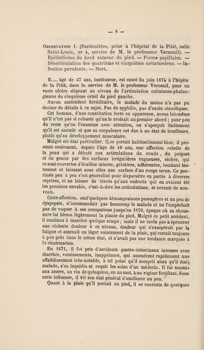 Observavion î. (Particulière, prise à l’hôpital de la Pitié, salle Saint-Louis, no 4, service de M. le professeur Verneuil). — Epithélioma du bord externe du pied. — Forme papillaire. — Désarticulation des quatrième et cinquième métatarsiens. —In¬ fection purulente. — Mort. B..., âgé de 47 ans, instituteur, est entré fin juin 1874 à l’hôpita de la Pitié, dans le service de M. le professeur Verneuil, pour un vaste ulcère siégeant au niveau de l’articulation métatarso-phalan¬ gienne du cinquième orteil du pied gauche. Aucun antécédent héréditaire, le malade du moins n’a pas pu donner de détails à ce sujet. Pas de syphilis, pas d’excès alcooliques. Cet homme, d’une constitution forte en apparence, avoue lui-même qu’il n’est pas si robuste qu’on le croirait au premier abord ; pour peu du reste qu’on l’examine avec attention, on s’aperçoit facilement qu’il est anémié et que sa corpulence est due à un état de bouffisure, plutôt qu’au développement musculaire. Malgré cet état particulier, il,se portait habituellement bien; il pré¬ sente seulement, depuis l’âge de 19 ans, une affection rebelle de la peau qui a débuté aux articulations du coude , du poignet et du genou par des surfaces irrégulières rugueuses, sèches, qui se sont couvertes d’écailles minces, grisâtres, adhérentes, tombant len¬ tement et laissant sous elles une surface d’un rouge terne. Ce pso¬ riasis peu à peu s’est généralisé pour disparaître en partie à diverses reprises, et ne laisser de traces qu’aux endroits qui en avaient été les premiers envahis, c’est-à-dire les articulations, et revenir de nou¬ veau. Cette affection , sauf quelques démangeaisons passagères et un peu de dyspepsie, n incommodait pas beaucoup le malade et ne l’empêchait pas de vaquer à ses occupations jusqu’en 1870, époque où sa chaus¬ sure lui blessa légèrement la plante du pied. Malgré ce petit accident, il continua à marcher quelque temps ; mais il ne tarda pas à éprouver une violente douleur à ce niveau, douleur qui s’exaspérait par la fatigue et amenait un léger suintement de la plaie, qui restait toujours a peu près dans le même état, et n’avait pas une tendance marquée à la cicatrisation. En 1871, il fut pris d’accidents gastro-intestinaux intenses avec diarrhée, vomissements, inappétence, qui amenèrent rapidement une affaiblissement très-notable, à tel point qu’il comprit alors qu’il était malade, s’en inquiéta et requit les soins d’un médecin. Il fut soumis aux amers, au vin de quinquina, en un mot, à un régime fortifiant. Sous cette influence, il vit son état général s’améliorer un peu. Quant à la plaie qu il portait au pied, il se contenta de quelques