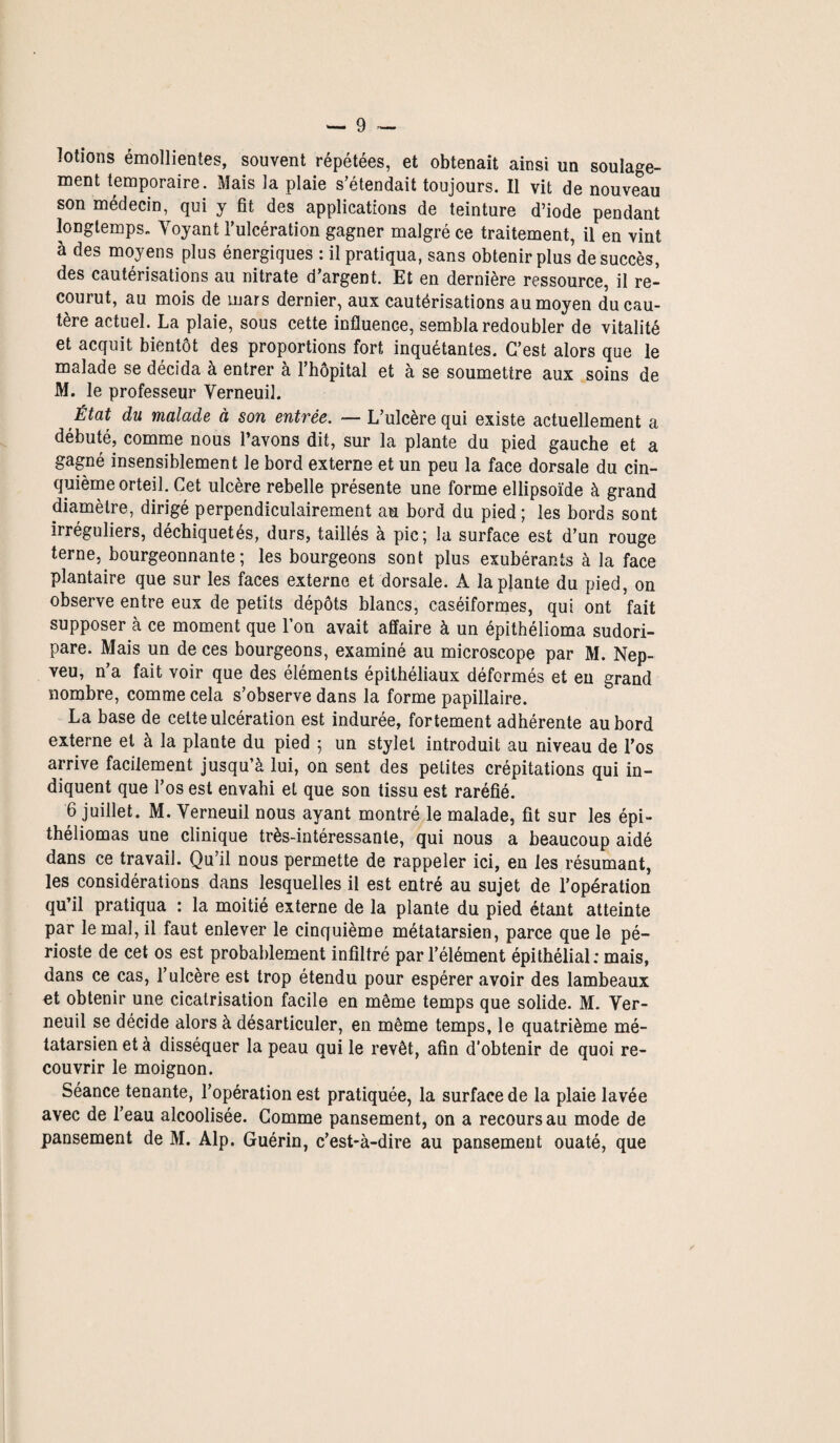 lotions émollientes, souvent répétées, et obtenait ainsi un soulage¬ ment temporaire. Mais la plaie s’étendait toujours. Il vit de nouveau son médecin, qui y fit des applications de teinture d’iode pendant longtemps- Yoyant l’ulcération gagner malgré ce traitement, il en vint à des moyens plus énergiques : il pratiqua, sans obtenir plus de succès, des cautérisations au nitrate d’argent. Et en dernière ressource, il re¬ courut, au mois de mars dernier, aux cautérisations au moyen du cau¬ tère actuel. La plaie, sous cette influence, sembla redoubler de vitalité et acquit bientôt des proportions fort inquétantes. C’est alors que le malade se décida à entrer à l’hôpital et à se soumettre aux soins de M. le professeur Yerneuil. État du malade à son entrée. — L’ulcère qui existe actuellement a débuté, comme nous l’avons dit, sur la plante du pied gauche et a gagné insensiblement le bord externe et un peu la face dorsale du cin¬ quième orteil. Cet ulcère rebelle présente une forme ellipsoïde à grand diamètre, dirigé perpendiculairement au bord du pied ; les bords sont irréguliers, déchiquetés, durs, taillés à pic; la surface est d’un rouge terne, bourgeonnante; les bourgeons sont plus exubérants à la face plantaire que sur les faces externe et dorsale. A la plante du pied, on observe entre eux de petits dépôts blancs, caséiformes, qui ont fait supposer à ce moment que l’on avait affaire à un épithélioma sudori- pare. Mais un de ces bourgeons, examiné au microscope par M. Nep- veu, n’a fait voir que des éléments épithéliaux déformés et eu grand nombre, comme cela s’observe dans la forme papillaire. La base de celte ulcération est indurée, fortement adhérente au bord externe et à la plante du pied ; un stylet introduit au niveau de l’os arrive facilement jusqu’à lui, on sent des petites crépitations qui in¬ diquent que l’os est envahi et que son tissu est raréfié. 6 juillet. M. Yerneuil nous ayant montré le malade, fit sur les épi- théliomas une clinique très-intéressante, qui nous a beaucoup aidé dans ce travail. Qu’il nous permette de rappeler ici, en les résumant, les considérations dans lesquelles il est entré au sujet de l’opération qu’il pratiqua : la moitié externe de la plante du pied étant atteinte par le mal, il faut enlever le cinquième métatarsien, parce que le pé¬ rioste de cet os est probablement infiltré par l’élément épithélial: mais, dans ce cas, l’ulcère est trop étendu pour espérer avoir des lambeaux et obtenir une cicatrisation facile en même temps que solide. M. Yer¬ neuil se décide alors à désarticuler, en même temps, le quatrième mé¬ tatarsien et à disséquer la peau qui le revêt, afin d'obtenir de quoi re¬ couvrir le moignon. Séance tenante, l’opération est pratiquée, la surface de la plaie lavée avec de l’eau alcoolisée. Gomme pansement, on a recours au mode de pansement de M. Alp. Guérin, c’est-à-dire au pansement ouaté, que