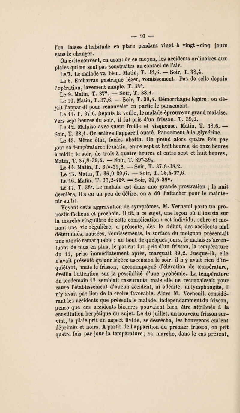 l’on laisse d’habitude en place pendant vingt à vingt-cinq jours sans le changer. On évite souvent, en usant de ce moyen, les accidents ordinaires aux plaies qui ne sont pas soustraites au contact de 1 air. Le 7. Le malade va bien. Malin, T. 38,6. — Soir, T. 38,4. Le 8. Embarras gastrique léger, vomissement. Pas de selle depuis l’opération, lavement simple. T. 38°. Le 9. Matin, T. 37°. — Soir, T. 38,1. Le 10. Matin, T. 37,6. — Soir, T. 38,4. Hémorrhagie légère ; on dé¬ fait l’appareil pour renouveler en partie le pansement. Le 11. T. 37,6. Depuis la veille, le malade éprouve un grand malaise. Vers sept heures du soir, il fut pris d’un frisson. T. 39,2. Le 12. Malaise avec sueur froide et visqueuse. Matin, T. 38,6. — Soir, T. 38,1. On enlève l’appareil ouaté. Pansement à la glycérine. Le 13. Même état, faciès abattu. On prend alors quatre fois par jour sa température: le matin, entre sept et huit heures, de onze heures à midi ; le soir, de trois à quatre heures et entre sept et huit heures. Matin, T. 37,8-39,4. — Soir, T. 39°-390. Le 14. Matin, T. 37«-39,2. — Soir, T. 37,8 *38,2. Le 15. Matin, T. 36,9-39,6. — Soir, T. 38,4-37,6. Le 16. Matin, T. 37,2-400. — Soir, 39,5-39°. Le 17. T. 38*. Le malade est dans une grande prostration ; la nuit dernière, il a eu un peu de délire, on a dû l’attacher pour le mainte¬ nir au lit. Voyant cette aggravation de symptômes, M. Verneuil porta un pro¬ nostic fâcheux et prochain. Il fit, à ce sujet, une leçon où il insista sur la marche singulière de cette complication : cet individu, sobre et me¬ nant une vie régulière, a présenté, dès le début, des accidents mal déterminés, nausées, vomissements, la surface du moignon présentait une atonie remarquable ; au bout de quelques jours, le malaise s’accen¬ tuant de plus en plus, le patient fut pris d’un frisson, la température du 11, prise immédiatement après, marquait 39,2. Jusque-là, elle n’avait présenté qu’une légère ascension le soir, il n’y avait rien d’in¬ quiétant, mais le frisson, accommpagné d’élévation de température, éveilla l’attention sur la possibilité d’une pyohémie. La température du lendemain 12 semblait rassurante, mais elle ne reconnaissait pour cause l’établissement d’aucun accident, ni adénite, ni lymphangite, il n’y avait pas lieu de la croire favorable. Alors M. Verneuil, considé¬ rant les accidents que présenta le malade, indépendamment du frisson, pensa que ces accidents bizarres pouvaient bien être attribués à la constitution herpétique du sujet. Le 16 juillet, un nouveau frisson sur¬ vint, la plaie prit un aspect livide, se dessécha, les bourgeons étaient déprimés et noirs. A partir de l’apparition du premier frisson, on prit quatre fois par jour la température; sa marche, dans le cas présent.