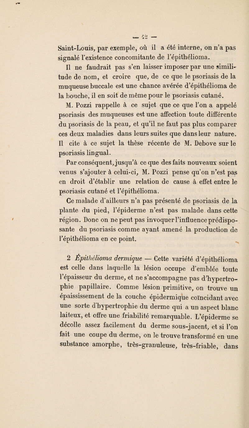 Saint-Louis, par exemple, où il a été interne, on n’a pas signalé l’existence concomitante de l’épithélioma. Il ne faudrait pas s’en laisser imposer par une simili¬ tude de nom, et croire que, de ce que le psoriasis de la muqueuse buccale est une chance avérée d’épithélioma de la bouche, il en soit de même pour le psoriasis cutané. M. Pozzi rappelle à ce sujet que ce que Ton a appelé psoriasis des muqueuses est une affection toute différente du psoriasis de la peau, et qu’il ne faut pas plus comparer ces deux maladies dans leurs suites que dans leur nature. Il cite à ce sujet la thèse récente de M. Debove sur le psoriasis lingual. Par conséquent, jusqu’à ce que des faits nouveaux soient venus s’ajouter à celui-ci, M. Pozzi pense qu’on n’est pas en droit d’établir une relation de cause à effet entre le psoriasis cutané et l’épithélioma. Ce malade d’ailleurs n’a pas présenté de psoriasis de la plante du pied, l’épiderme n’est pas malade dans cette région. Donc on ne peut pas invoquer l’influence prédispo¬ sante du psoriasis comme ayant amené la production de l’épithélioma en ce point. 2 Épithèlioma dermique — Cette variété d’épithélioma est celle dans laquelle la lésion occupe d’emblée toute l’épaisseur du derme, et ne s’accompagne pas dliypertro- phie papillaire. Comme lésion primitive, on trouve un épaississement de la couche épidermique coïncidant avec une sorte d hypertrophie du derme qui a un aspect blanc laiieux, et offre une friabilité remarquable. L’épiderme se décolle assez facilement du derme sous-jacent, et si l’on fait une coupe du derme, on le trouve transformé en une substance amorphe, très-granuleuse, très-friable, dans