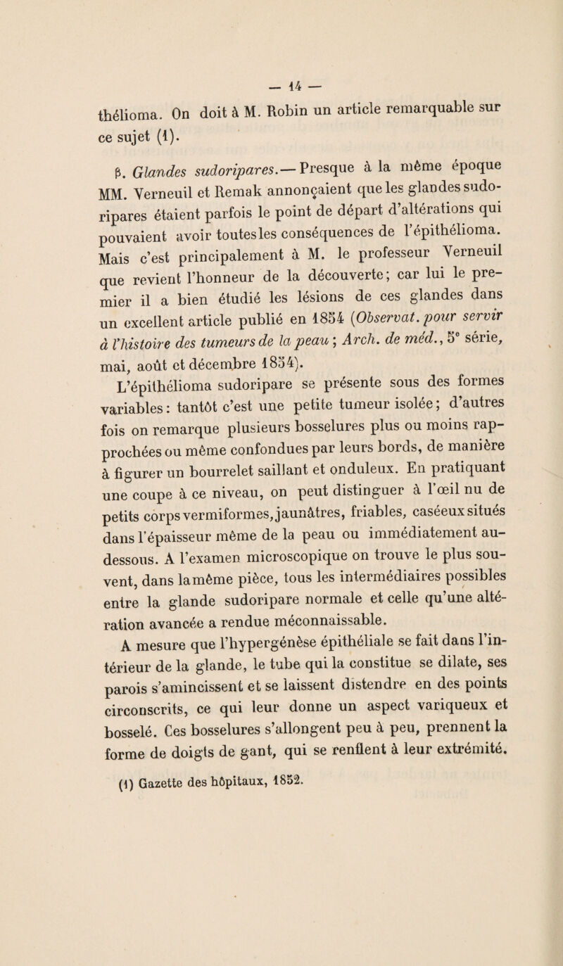 thélioma. On doit à M. Robin un article remarquable sur ce sujet (1). p. Glandes sudoripares.— Presque à la même époque MM. Verneuil et Remak annonçaient que les glandes sudo¬ ripares étaient parfois le point de départ d’altérations qui pouvaient avoir toutesles conséquences de l’épithélioma. Mais c’est principalement à M. le professeur Yerneuil que revient l’honneur de la découverte; car lui le pre¬ mier il a bien étudié les lésions de ces glandes dans un excellent article publié en 1854 [Observât, pour servir à lliistoire des tumeurs de la peau ; Arch. de méd., 5e série, mai, août et décembre 1854). L’épithélioma sudoripare se présente sous des formes variables : tantôt c’est une petite tumeur isolée ; d’autres fois on remarque plusieurs bosselures plus ou moins rap¬ prochées ou même confondues par leurs bords, de manière à figurer un bourrelet saillant et onduleux. En pratiquant une coupe à ce niveau, on peut distinguer à 1 œil nu de petits corps vermiformes, jaunâtres, friables, caséeuxsitues dans l’épaisseur même de la peau ou immédiatement au- dessous. A l’examen microscopique on trouve le plus sou¬ vent, dans lamème pièce, tous les intermédiaires possibles entre la glande sudoripare normale et celle qu’une alté¬ ration avancée a rendue méconnaissable. A mesure que l’hypergenèse epitheliale se fait dans 1 in¬ térieur de la glande, le tube qui la constitue se dilate, ses parois s’amincissent et se laissent distendre en des points circonscrits, ce qui leur donne un aspect variqueux et bosselé. Ces bosselures s’allongent peu à peu, prennent la forme de doigts de gant, qui se renflent à leur extrémité. (i) Gazette des hôpitaux, 1852.