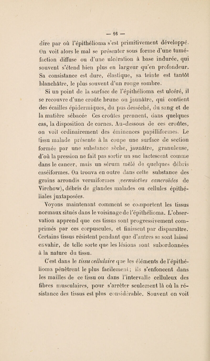 dire par où l’épithélioma s’est primitivement développé. On voit alors le mal se présenter sous forme d’une tumé¬ faction diffuse ou d’une ulcération à base indurée, qui souvent s’étend bien plus en largeur quen profondeur. Sa consistance est dure, élastique, sa teinte est tantôt blanchâtre, le plus souvent d’un rouge sombre. Si un point de la surface de l’épithélioma est ulcéré, il se recouvre d’une croûte brune ou jaunâtre, qui contient des écailles épidermiques, du pus desséché, du sang et de la matière sébacée Ces croûtes prennent, dans quelques cas, la disposition de cornes. Au-dessous de ces croûtes, on voit ordinairement des éminences papilliformes. Le tissu malade présente à la coupe une surface de section formée par une substance sèche, jaunâtre, granuleuse, d’où la pression ne fait pas sortir un suc lactescent comme dans le cancer, mais un sérum mêlé de quelques débris caséiformes. On trouva en outre dans cette substance des grains arrondis ver mitonnes {vermiothes cancroïdes de Virchow), débris de glandes malades ou cellules épithé¬ liales juxtaposées. Voyons maintenant comment se comportent les tissus normaux situés dans le voisinage de l’épithélioma. L’obser¬ vation apprend que ces tissus sont progressivement com¬ primés par ces corpuscules, et finissent par disparaître. Certains tissus résistent pendant que d’autres se sont laissé envahir, de telle sorte que les lésions sont subordonnées à la nature du tissu. C’est dans le tissu cellulaire que les éléments del’épithé- lioma pénètrent le plus facilement; ils s’enfoncent dans les mailles de ce tissu ou dans l’intervalle celluleux des fibres musculaires, pour s’arrêter seulement là où la ré¬ sistance des tissus est plus considérable. Souvent on voit