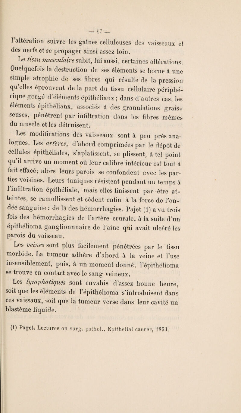 I altération suivre les gaines celluleuses des vaisseaux et des nerfs et se propager ainsi assez loin. Le tissu musculaire subit, lui aussi, certaines altérations. Quelquefois la destruction de ses éléments se borne à une simple atrophie de ses fibres qui résulte de la pression qu elles éprouvent de la part du tissu cellulaire périphé- lique gorgé d éléments épithéliaux; dans d’autres cas, les éléments épithéliaux, associés à des granulations grais¬ seuses, pénètrent par infiltration dans les fibres mêmes du muscle et les détruisent. Les modifications des vaisseaux sont à peu près ana¬ logues. Les artères, d’abord comprimées par le dépôt de cellules épithéliales, s’aplatissent, se plissent, à tel point qu il arrive un moment où leur calibre intérieur est tout à fait effacé; alors leurs parois se confondent avec les par¬ ties voisines. Leurs tuniques résistent pendant un temps à 1 infiltration épithéliale, mais elles finissent par être at¬ teintes, se ramollissent et cèdent enfin à la force de fon¬ dée sanguine : de là des hémorrhagies. Pajet (1) a vu trois fois des hémorrhagies de l’artère crurale, à la suite d’un épithélioma ganglionnnaire de Laine qui avait ulcéré les parois du vaisseau. Les veines sont plus facilement pénétrées par le tissu morbide. La tumeur adhère d’abord à la veine et l’use insensiblement, puis, à un moment donné, l’épithélioma se trouve en contact avec le sang veineux. Les lymphatiques sont envahis d’assez bonne heure, soit que les éléments de l’épithélioma s’introduisent dans ces vaissaux, soit que la tumeur verse dans leur cavité un blastème liquide. (1) Paget. Lectures on surg. pathol., Epithelial cancer, 1853.