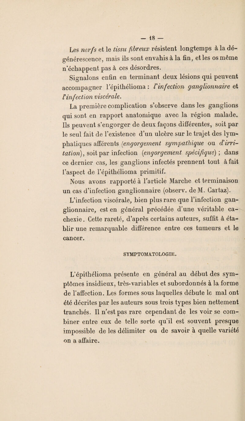 Les nerfs et le tissu fibreux résistent longtemps à la dé¬ générescence, mais ils sont envahis à la fin, et les os même n’échappent pas à ces désordres. Signalons enfin en terminant deux lésions qui peuvent accompagner l’épithélioma : Vinfection ganglionnaire et F infection viscérale. La première complication s’observe dans les ganglions qui sont en rapport anatomique avec la région malade. Ils peuvent s’engorger de deux façons différentes, soit par le seul fait de l’existence d’un ulcère sur le trajet des lym¬ phatiques afférents [engorgement sympathique ou cFirri- tation), soit par infection (engorgement spécifique); dans ce dernier cas, les ganglions infectés prennent tout à fait l’aspect de l’épithélioma primitif. Nous avons rapporté à l’article Marche et terminaison un cas d’infection ganglionnaire (observ. deM. Gartaz). L’infection viscérale, bien plus rare que l’infection gan¬ glionnaire, est en général précédée d’une véritable ca¬ chexie . Cette rareté, d’après certains auteurs, suffit à éta¬ blir une remarquable différence entre ces tumeurs et le cancer. SYMPTOMATOLOGIE. L’épithélioma présente en général au début des sym¬ ptômes insidieux, très-variables et subordonnés à la forme de l’affection. Les formes sous laquelles débute le mal ont été décrites par les auteurs sous trois types bien nettement tranchés. Il n’est pas rare cependant de les voir se com¬ biner entre eux de telle sorte qu’il est souvent presque impossible de les délimiter ou de savoir à quelle variété on a affaire.