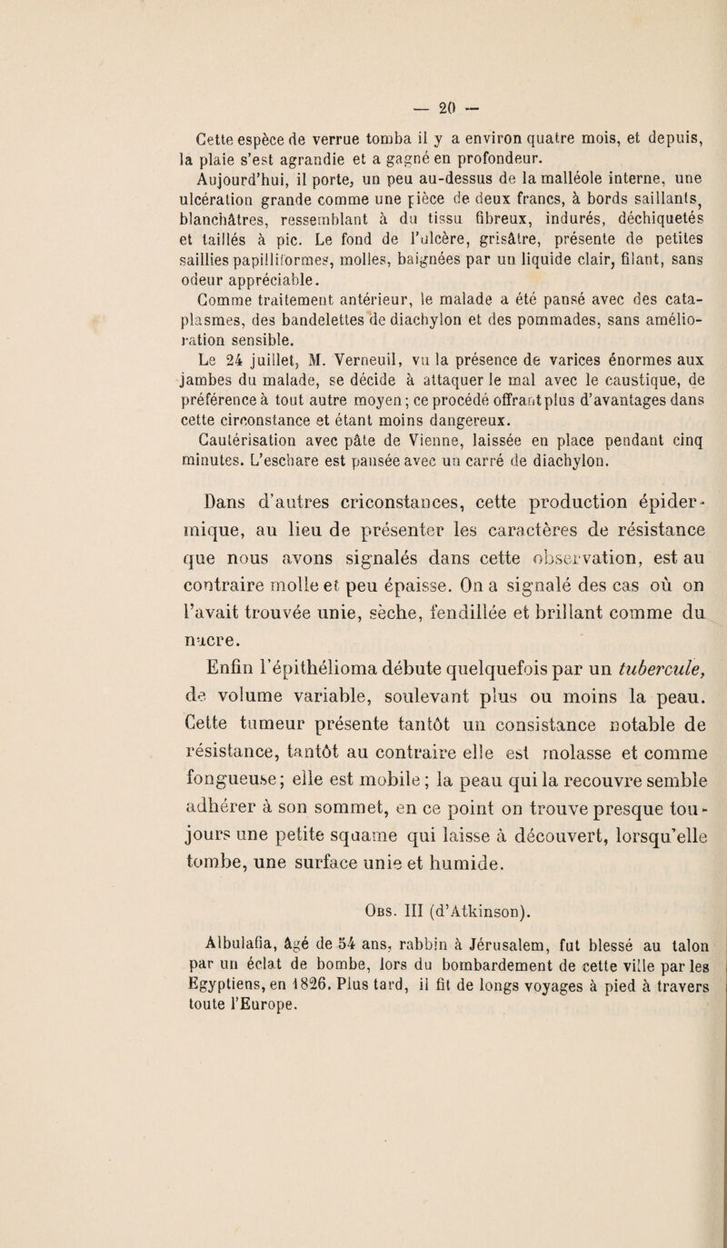 Cette espèce de verrue tomba il y a environ quatre mois, et depuis, la plaie s’est agrandie et a gagné en profondeur. Aujourd’hui, il porte, un peu au-dessus de la malléole interne, une ulcération grande comme une pièce de deux francs, à bords saillants^ blanchâtres, ressemblant à du tissu fibreux, indurés, déchiquetés et taillés à pic. Le fond de l’olcère, grisâtre, présente de petites saillies papilliformes, molles, baignées par un liquide clair, filant, sans odeur appréciable. Comme traitement antérieur, le malade a été pansé avec des cata¬ plasmes, des bandelettes de diachylon et des pommades, sans amélio¬ ration sensible. Le 24 juillet, M. Verneuil, vu la présence de varices énormes aux jambes du malade, se décide à attaquer le mal avec le caustique, de préférence à tout autre moyen ; ce procédé offrant plus d’avantages dans cette circonstance et étant moins dangereux. Cautérisation avec pâte de Vienne, laissée en place pendant cinq minutes. L’eschare est pensée avec un carré de diachylon. Dans d’antres criconstances, cette production épider¬ mique, au lieu de présenter les caractères de résistance que nous avons signalés dans cette observation, est au contraire molle et peu épaisse. On a signalé des cas où on l’avait trouvée unie, sèche, fendillée et brillant comme du nacre. Enfin l’épithélioma débute quelquefois par un tubercule, de volume variable, soulevant plus ou moins la peau. Cette tumeur présente tantôt un consistance notable de résistance, tantôt au contraire elle est molasse et comme fongueuse; elle est mobile ; la peau qui la recouvre semble adhérer à son sommet, en ce point on trouve presque tou¬ jours une petite squame qui laisse à découvert, lorsqu’elle tombe, une surface unie et humide. Qbs. III (d’Atkinson). Àlbulafia, âgé de 54 ans, rabbin à Jérusalem, fut blessé au talon par un éclat de bombe, lors du bombardement de cette ville parles Egyptiens, en 1826. Plus tard, il fit de longs voyages à pied à travers toute l’Europe.