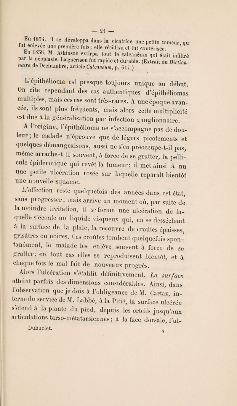 En 1854, il se développa dans la cicatrice une petite tumeur nu tut enlevee une première fois; elle récidiva et fut cautérisée. En 1858, M. Aïkinson extirpa tout le calcanéum qui était infiltré par la neoplasie. La guérison fut rapide et durable. (Extrait du Diction- naire deDechambre, article Calcanéum, p. 617.) L’épithélioma est presque toujours unique au début. On cite cependant des cas authentiques d’épithéliomas multiples, mais ces cas sont très-rares. A une époque avan¬ cée, ils sont plus fréquents, mais alors cette multiplicité est due à la généralisation par infection ganglionnaire. A 1 origine, l’épithélioma ne s’accompagne pas de dou¬ leur; le malade n’éprouve que de légers picotements et quelques démangeaisons, aussi ne s’en préoccupe-t-il pas, même arrache-t-il souvent, à force de se gratter, la pelli¬ cule épidermique qui revêt la tumeur; il met ainsi à nu une petite ulcération rosée sur laquelle reparaît bientôt une nouvelle squame. L’affection reste quelquefois des années dans cet état, sans progresser ; mais arrive un moment où, par suite de la moindre irritation, il se forme une ulcération de la¬ quelle s’écoule un liquide visqueux qui, en se desséchant à la surface de la plaie, la recouvre de croules épaisses, grisâtres ou noires. Ces croûtes tombent quelquefois spon¬ tanément, le malade les enlève souvent à force de se gratter, en tout cas elles se reproduisent bientôt, et à chaque fois le mai fait de nouveaux progrès. Alors l’ulcération s’établit définitivement. La surface atteint parfois des dimensions considérables. Ainsi, dans 1 observation que je dois à l’obligeance de M. Cartaz, in¬ terne du service de M. Labbé, à la Pitié, la surface ulcérée s’étend à la plante du pied, depuis les orteils jusqu’aux articulations tarso-métatarsiennes ; à la face dorsale, l’ul- Dubuclet. ,